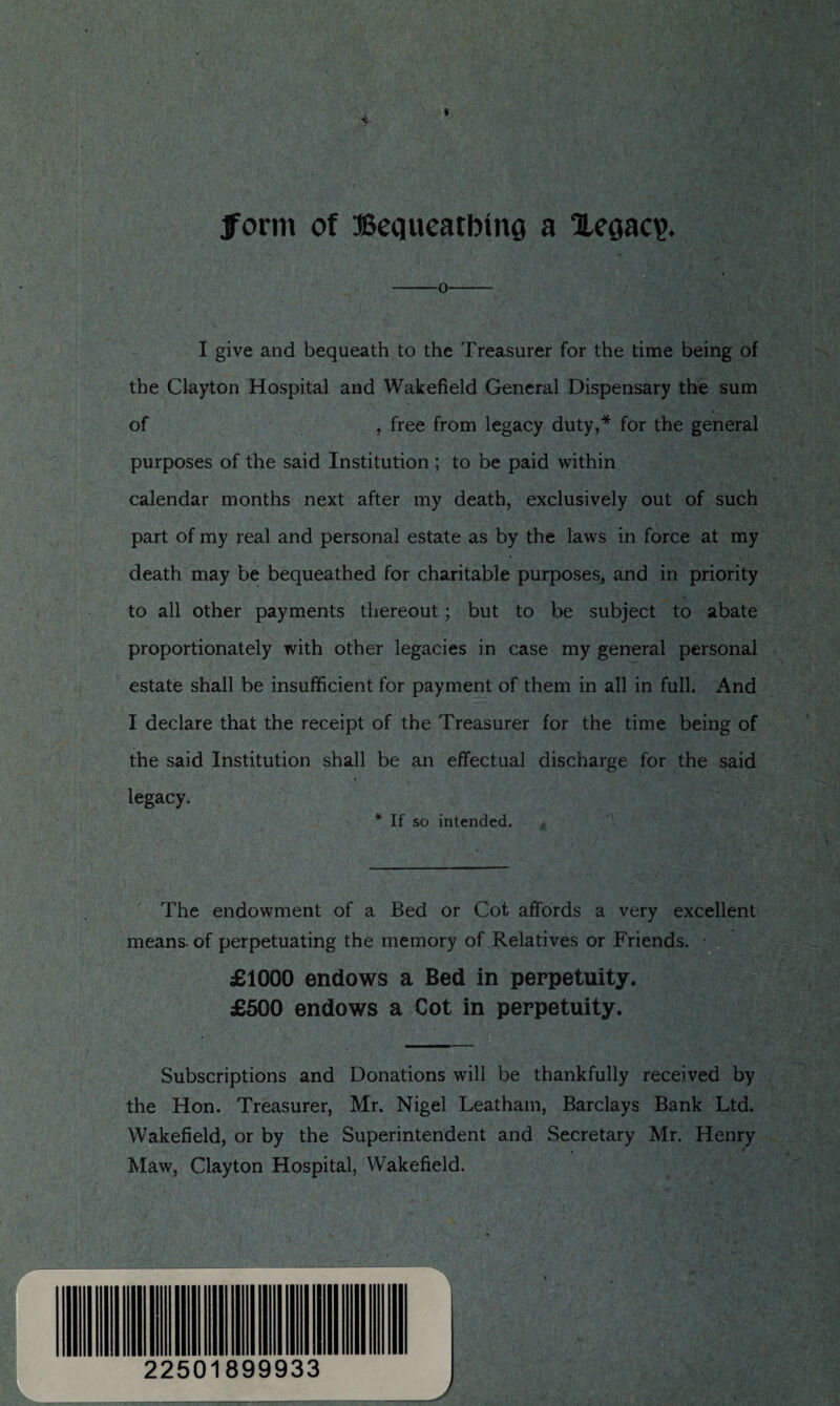 form of Bequeathing a ‘Hegacp. -o I give and bequeath to the Treasurer for the time being of the Clayton Hospital and Wakefield General Dispensary the sum of , free from legacy duty,* for the general purposes of the said Institution ; to be paid within calendar months next after my death, exclusively out of such part of my real and personal estate as by the laws in force at my death may be bequeathed for charitable purposes, and in priority to all other payments thereout; but to be subject to abate proportionately with other legacies in case my general personal estate shall be insufficient for payment of them in all in full. And I declare that the receipt of the Treasurer for the time being of the said Institution shall be an effectual discharge for the said legacy. * If so intended. The endowment of a Bed or Cot affords a very excellent means, of perpetuating the memory of Relatives or Friends. £1000 endows a Bed in perpetuity. £500 endows a Cot in perpetuity. - Subscriptions and Donations will be thankfully received by the Hon. Treasurer, Mr. Nigel Leatham, Barclays Bank Ltd. Wakefield, or by the Superintendent and Secretary Mr. Henry Maw, Clayton Hospital, Wakefield. J 22501899933