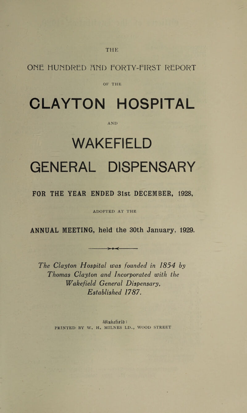 THE ONE HUNDRED HND EORTY-EIRST REPORT OF THE CLAYTON HOSPITAL AND WAKEFIELD GENERAL DISPENSARY FOR THE YEAR ENDED 31st DECEMBER, 1928, ADOPTED AT THE ANNUAL MEETING, held the 30th January, 1929. The Clayton Hospital was founded in 1854 by Thomas Clayton and Incorporated with the Wakefield General Dispensary, Established 1787. Wlaktfxpli): PRINTED BY W. H. MILNES LD., WOOD STREET