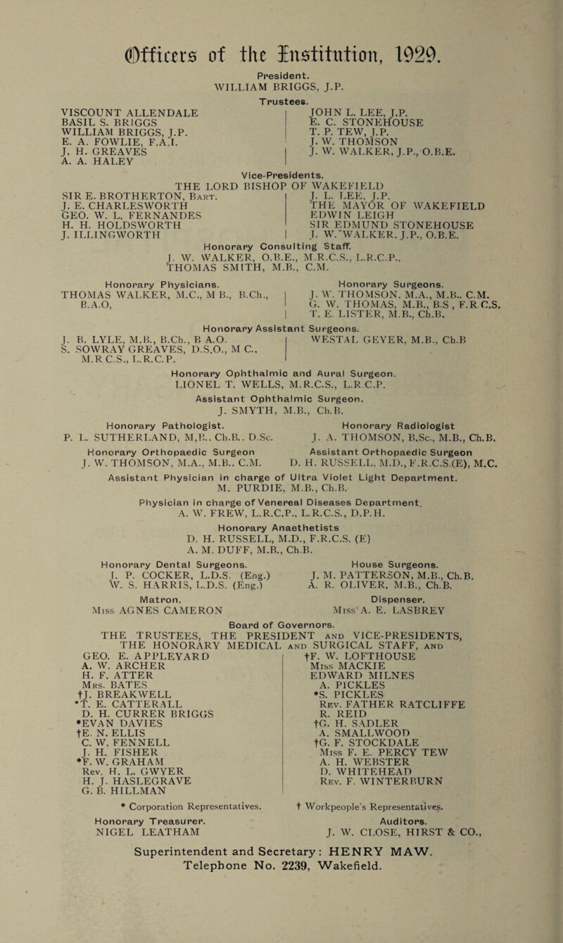 Officers of the Institution, 1929. VISCOUNT ALLENDALE BASIL S. BRIGGS WILLIAM BRIGGS, J.P. E. A. FOWLIE, F.A.I. J, H. GREAVES A. A. HALEY President. WILLIAM BRIGGS, J.P. T rustees. JOHN L. LEE, J.P. E. C. STONEHOUSE T. P. TEW, J.P. J. W. THOMSON J. W. WALKER, J.P., O.B.E. Vice-Presidents. THE LORD BISHOP OF WAKEFIELD SIR E. BROTHERTON, Bart. J. E. CHARLESWORTH GEO. W. L. FERNANDES H. H. HOLDSWORTH J. ILLINGWORTH J. L. LEE. J.P. THE MAYOR OF WAKEFIELD EDWIN LEIGH SIR EDMUND STONEHOUSE T. W. ‘WALKER, J.P., O.B.E. Honorary Consulting Staff. J. W. WALKER, O.B.E., M.R.C.S., L.R.C.P.. THOMAS SMITH, M.B., C.M. Honorary Physicians. THOMAS WALKER, M.C., M B., B.Ch., B.A.O, Honorary Surgeons. J. W. THOMSON. M.A., M.B.. C.M. G. W. THOMAS. M.B., B.S , F.R C.S, T. E. LISTER, M.B., Ch.B. Honorary Assistant Surgeons. |. B. LYLE, M.B., B.Ch., B A.O. S. SOWRAY GREAVES, D.S.O., M C., M.R C.S., L.R.C. P. WESTAL GEYER, M.B., Ch.B Honorary Ophthalmic and Aural Surgeon. LIONEL T. WELLS, M.R.C.S., L.R.C.P. Assistant Ophthalmic Surgeon. J. SMYTH, M.B., Ch.B. Honorary Pathologist. Honorary Radiologist L. SUTHERLAND, M,B.. Ch.B., D.Sc. J. A. THOMSON, B,Sc., M.B., Ch.B. Honorary Orthopaedic Surgeon Assistant Orthopaedic Surgeon J. W. THOMSON, M.A., M.B.. C.M. D. H. RUSSELL, M.D., F.R.C.S.(E), M.C. Assistant Physician in charge of Ultra Violet Light Department. M. PURDIE, M.B., Ch.B. Physician in charge of Venereal Diseases Department A. W. FREW, L.R.C.P., L.R.C.S., D.P.H. Honorary Anaethetists D. H. RUSSELL, M.D., F.R.C.S. (E) A. M. DUFF, M.B., Ch.B. Honorary Dental Surgeons. House Surgeons. I. P. COCKER, L.D.S. (Eng.) J. M. PATTERSON, M.B., Ch.B. W. S. HARRIS, L.D.S. (Eng.) A. R. OLIVER, M.B., Ch.B. Matron. Miss AGNES CAMERON Dispenser. Miss A. E. LASBREY Board of Governors. THE TRUSTEES, THE PRESIDENT and VICE-PRESIDENTS, THE HONORARY MEDICAL and SURGICAL STAFF, and GEO. E. APPLEYARD A. W. ARCHER H. F. ATTER Mrs. BATES tj. BREAKWELL *T. E. CATTERALL D. H. CURRER BRIGGS ♦EVAN DAVIES fE. N. ELLIS C. W. FENNELL J. H. FISHER ♦F. W. GRAHAM Rev. H. L. GWYER H. J. HASLEGRAVE G. B. HILLMAN ♦ Corporation Representatives. Honorary Treasurer. NIGEL LEATHAM +F. W. LOFTHOUSE 'Miss MACKIE EDWARD MILNES A. PICKLES *S. PICKLES Rev. FATHER RATCLIFFE R. REID fG. H. SADLER A. SMALLWOOD fG. F. STOCKDALE Miss F. E. PERCY TEW A. H. WEBSTER D. WHITEHEAD Rev. F. WINTER BURN t Workpeople's Representatives. Auditors. J. W. CLOSE, HIRST & CO., Superintendent and Secretary: HENRY MAW. Telephone No. 2239, Wakefield.