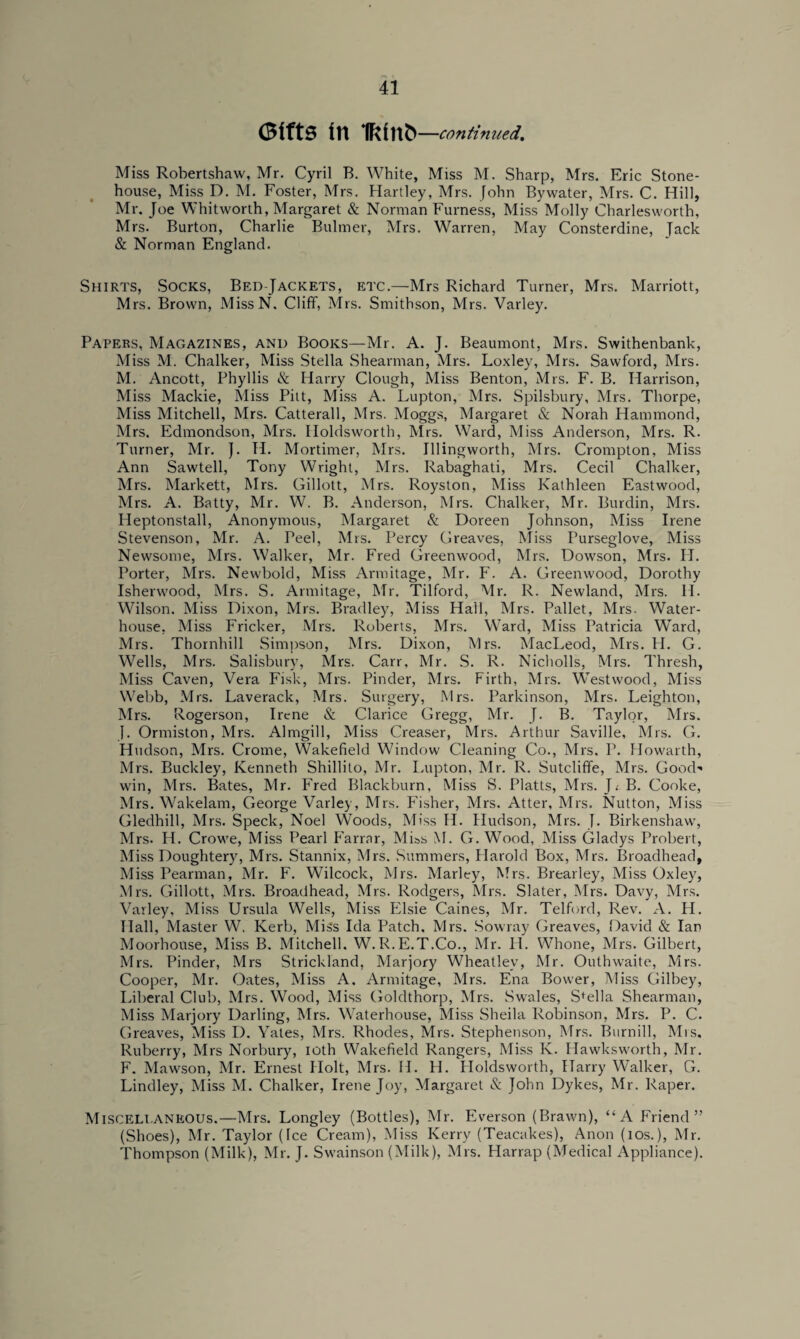 (Bffts in ifcfnti —continued,. Miss Robertshaw, Mr. Cyril B. White, Miss M. Sharp, Mrs. Eric Stone- house, Miss D. M. Foster, Mrs. Hartley, Mrs. John Bywater, Mrs. C. Hill, Mr. Joe Whitworth, Margaret & Norman Furness, Miss Molly Charlesworth, Mrs. Burton, Charlie Bulmer, Mrs. Warren, May Consterdine, Tack & Norman England. Shirts, Socks, Bed-Jackets, etc.—Mrs Richard Turner, Mrs. Marriott, Mrs. Brown, MissN. Cliff, Mrs. Smithson, Mrs. Varley. Papers, Magazines, and Books—Mr. A. J. Beaumont, Mrs. Swithenbank, Miss M. Chalker, Miss Stella Shearman, Mrs. Loxley, Mrs. Sawford, Mrs. M. Ancott, Phyllis & Harry Clough, Miss Benton, Mrs. F. B. Harrison, Miss Mackie, Miss Pitt, Miss A. Lupton, Mrs. Spilsbury, Mrs. Thorpe, Miss Mitchell, Mrs. Catterall, Mrs. Moggs, Margaret & Norah Hammond, Mrs. Edmondson, Mrs. Iloldsworth, Mrs. Ward, Miss Anderson, Mrs. R. Turner, Mr. ]. H. Mortimer, Mrs. Illingworth, Mrs. Crompton, Miss Ann Sawtell, Tony Wright, Mrs. Rabaghati, Mrs. Cecil Chalker, Mrs. Markett, Mrs. Gillott, Mrs. Royston, Miss Kathleen Eastwood, Mrs. A. Batty, Mr. W. B. Anderson, Mrs. Chalker, Mr. Burdin, Mrs. Heptonstall, Anonymous, Margaret & Doreen Johnson, Miss Irene Stevenson, Mr. A. Peel, Mrs. Percy Greaves, Miss Purseglove, Miss Newsome, Mrs. Walker, Mr. Fred Greenwood, Mrs. Dowson, Mrs. II. Porter, Mrs. Newbold, Miss Armitage, Mr. F. A. Greenwood, Dorothy Isherwood, Mrs. S. Armitage, Mr. Tilford, Mr. R. Newland, Mrs. H. Wilson. Miss Dixon, Mrs. Bradley, Miss Hall, Mrs. Pallet, Mrs. Water- house, Miss Fricker, Mrs. Roberts, Mrs. Ward, Miss Patricia Ward, Mrs. Thornhill Simpson, Mrs. Dixon, Mrs. MacLeod, Mrs. H. G. Wells, Mrs. Salisbury, Mrs. Carr, Mr. S. R. Nicholls, Mrs. Thresh, Miss Caven, Vera Fisk, Mrs. Pinder, Mrs. Firth, Mrs. Westwood, Miss Webb, Mrs. Laverack, Mrs. Surgery, Mrs. Parkinson, Mrs. Leighton, Mrs. Rogerson, Irene & Clarice Gregg, Mr. J. B. Taylor, Mrs. J. Ormiston, Mrs. Almgill, Miss Creaser, Mrs. Arthur Saville, Mrs. G. Hudson, Mrs. Crome, Wakefield Window Cleaning Co., Mrs. P. Howarth, Mrs. Buckley, Kenneth Shillito, Mr. Lupton, Mr. R. Sutcliffe, Mrs. Good-' win, Mrs. Bates, Mr. Fred Blackburn, Miss S. Platts, Mrs. L B. Cooke, Mrs. Wakelam, George Varley, Mrs. Fisher, Mrs. Atter, Mrs. Nutton, Miss Gledhill, Mrs. Speck, Noel Woods, Miss H. Hudson, Mrs. J. Birkenshaw, Mrs. H. Crowe, Miss Pearl Farrar, Miss M. G. Wood, Miss Gladys Probert, Miss Doughtery, Mrs. Stannix, Mrs. Summers, Harold Box, Mrs. Broadhead, Miss Pearman, Mr. F. Wilcock, Mrs. Marley, Mrs. Brearley, Miss Oxley, Mrs. Gillott, Mrs. Broadhead, Mrs. Rodgers, Mrs. Slater, Mrs. Davy, Mrs. Varley, Miss Ursula Wells, Miss Elsie Caines, Mr. Telford, Rev. A. II. Hall, Master W. Kerb, Miss Ida Patch. Mrs. Sowray Greaves, David & Ian Moorhouse, Miss B. Mitchell. W.R.E.T.Co., Mr. 11. Whone, Airs. Gilbert, Mrs. Pinder, Mrs Strickland, Marjory Wheatley, Mr. Outhwaite, Mrs. Cooper, Mr. Oates, Miss A. Armitage, Mrs. Ena Bower, Miss Gilbey, Liberal Club, Airs. Wood, Miss Goldthorp, Mrs. Swales, Stella Shearman, Aliss Marjory Darling, Airs. Waterhouse, Aliss Sheila Robinson, Airs. P. C. Greaves, Miss D. Yates, Airs. Rhodes, Mrs. Stephenson, Airs. Burnill, Mrs, Ruberry, Airs Norbury, ioth Wakefield Rangers, Miss Iv. Hawksworth, Air. F. Mawson, Mr. Ernest Holt, Airs. H. H. Holdsworth, Harry Walker, G. Lindley, Miss M. Chalker, Irene Joy, Margaret & John Dykes, Mr. Raper. Miscellaneous.—Airs. Longley (Bottles), Air. Everson (Brawn), “A Friend” (Shoes), Air. Taylor (Ice Cream), Miss Kerry (Teacakes), Anon (ios.), Mr. Thompson (Milk), Mr. J. Swainson (Alilk), Mrs. Harrap (Medical Appliance).