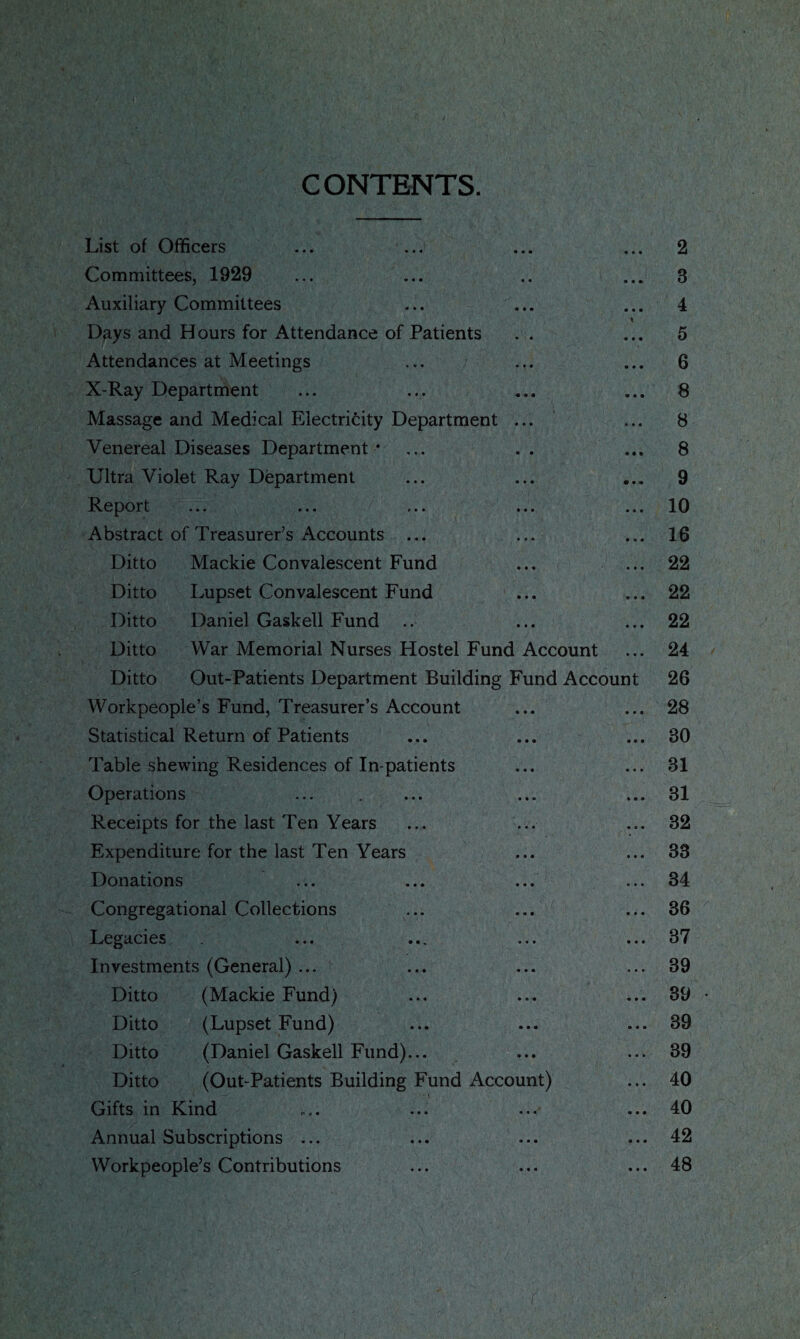 CONTENTS. List of Officers • • • 2 Committees, 1929 • • • • • 8 Auxiliary Committees • • • 4 Days and Hours for Attendance of Patients • • • 5 Attendances at Meetings • • • 6 X-Ray Department • • • 8 Massage and Medical Electricity Department • • • 8 Venereal Diseases Department * • • • • • 8 Ultra Violet Ray Department • • • 9 Report • • • 10 Abstract of Treasurer’s Accounts ... • * • 16 Ditto Mackie Convalescent Fund • » « • • • 22 Ditto Lupset Convalescent Fund • • • 22 Ditto Daniel Gaskell Fund • • • • • • 22 Ditto War Memorial Nurses Hostel Fund Account • • • 24 Ditto Out-Patients Department Building Fund Account 26 Workpeople’s Fund, Treasurer’s Account • • • 28 Statistical Return of Patients • • • • • • 80 Table shewing Residences of In-patients • • • • • • 81 Operations • • • • • • 31 Receipts for the last Ten Years • • • • • • 32 Expenditure for the last Ten Years • • « • • • 33 Donations • • • • • • 34 Congregational Collections • • • • • « 36 Legacies • • • • • • 37 Investments (General) ... • • • ... 39 Ditto (Mackie Fund) • • • • • • 39 Ditto (Lupset Fund) • • • • • • 39 Ditto (Daniel Gaskell Fund)... • • • • • • 39 Ditto (Out-Patients Building Fund Account) • • • 40 Gifts in Kind • « « • • • 40 Annual Subscriptions ... • • • • • • 42 Workpeople’s Contributions • • • • • • 48