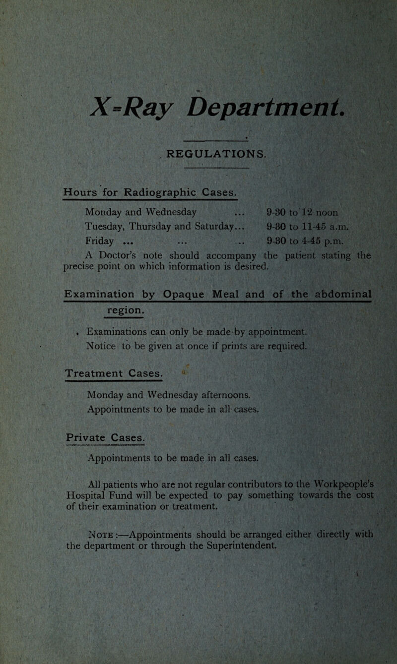 X-Ray Department REGULATIONS. Hours for Radiographic Cases. Monday and Wednesday Tuesday, Thursday and Saturday.. Friday ... 9-30 to 1*2 noon 9-30 to 11-45 a.m. 9-30 to 4-45 p.m. A Doctor’s note should accompany the patient stating the precise point on which information is desired. Examination by Opaque Meal and of the abdominal region. . Examinations can only be made by appointment. Notice to be given at once if prints are required. Treatment Cases. 4 Monday and Wednesday afternoons. Appointments to be made in all cases. Private Cases. Appointments to be made in all cases. All patients who are not regular contributors to the Workpeople’s Hospital Fund will be expected to pay something towards the cost of their examination or treatment. Note :—Appointments should be arranged either directly with the department or through the Superintendent.