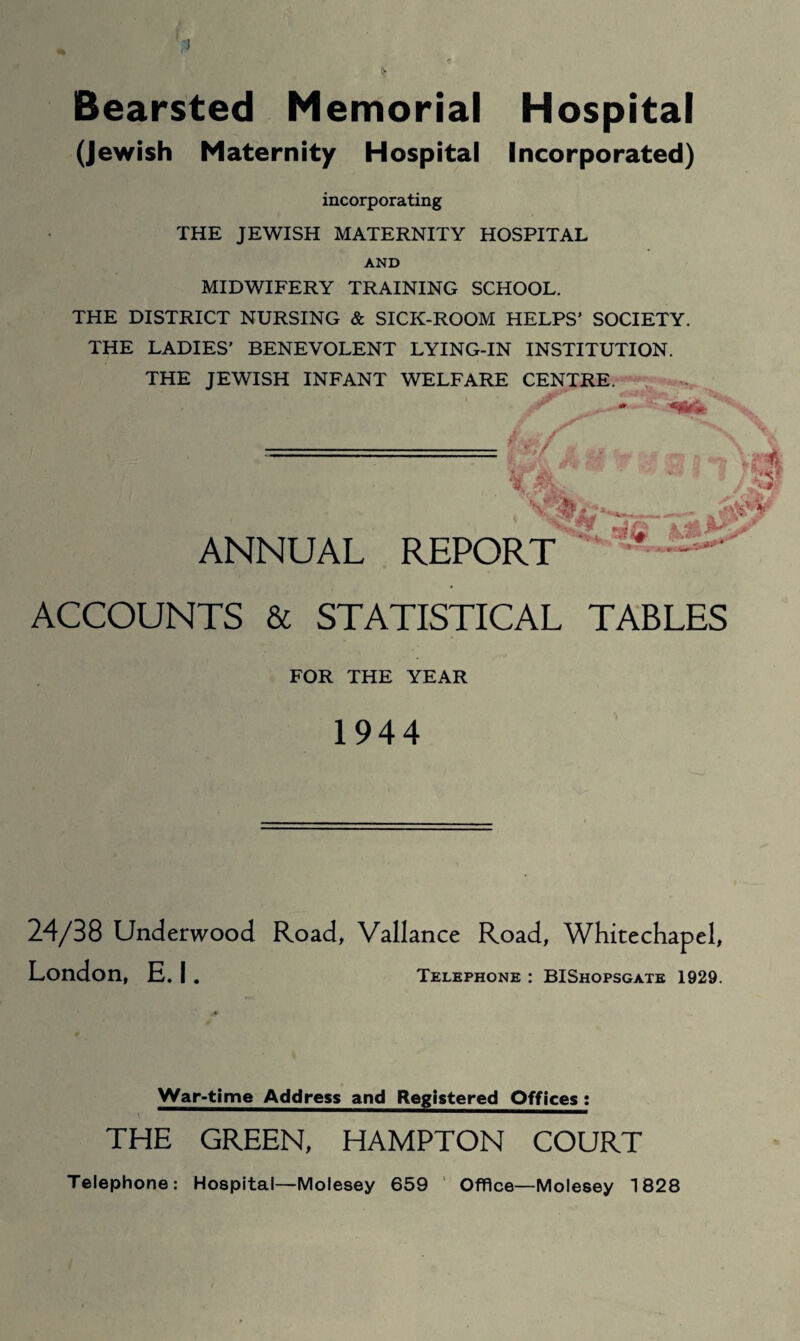 Bearsted Memorial Hospital (Jewish Maternity Hospital Incorporated) incorporating THE JEWISH MATERNITY HOSPITAL AND MIDWIFERY TRAINING SCHOOL. THE DISTRICT NURSING & SICK-ROOM HELPS’ SOCIETY. THE LADIES’ BENEVOLENT LYING-IN INSTITUTION. THE JEWISH INFANT WELFARE CENTRE. jr W ANNUAL REPORT ^ - ^ ACCOUNTS & STATISTICAL TABLES FOR THE YEAR 1944 24/38 Underwood Road, Vallance Road, Whitechapel, London, E. I . Telephone : BIShopsgate 1929. War-time Address and Registered Offices : THE GREEN, HAMPTON COURT Telephone: Hospital—Molesey 659 ’ Office—Molesey 1828