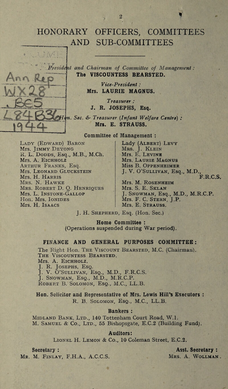 2 HONORARY OFFICERS, COMMITTEES AND SUB-COMMITTEES ; iv'-,: ■ •v' 'r President and Chairman of Committee of Management: The VISCOUNTESS BEARSTED. Vice-President : Mrs. LAURIE MAGNUS. Treasurer : J. R. JOSEPHS, Esq. <p. Sec. & Treasurer (.Infant Welfare Centre) : Mrs. E. STRAUSS. Committee of Management : Lady (Edward) Baron Mrs. Jimmy Deyong R. L. Dodds, Esq., M.B., M.Ch. Mrs. A. Eichholz Arthur Franks, Esq. Mrs. Leonard Gluckstein Mrs. H. Harris Mrs. N. Hawke Mrs. Robert D. Q. Henriques Mrs. L. Instone-Gallop Hon. Mrs. Ionides Mrs. H. Isaacs Lady (Albert) Levy Mrs. J. Klein Mrs. E. Levine Mrs. Laurie Magnus Miss B. Oppenheimer J. V. O’Sullivan, Esq., M.D., F.R.C.S. Mrs. M. Rosenheim Mrs. S. E. Sklan J. Snowman, Esq., M.D., M.R.C.P. Mrs. F. C. Stern, J.P. Mrs. E. Strauss. J. H. Shepherd, Esq. (Hon. Sec.) Home Committee : (Operations suspended during War period). FINANCE AND GENERAL PURPOSES COMMITTEE: The Right Hon. The Viscount Bearsted, M.C. (Chairman). The Viscountess Bearsted. Mrs. A. Eichholz. J. R. Josephs, Esq. J. V. O’Sullivan, Esq., M.D., F.R.C.S. J. Snowman, Esq., M.D., M.R.C.P. Robert B. Solomon, Esq., M.C., LL.B. Hon. Solicitor and Representative of Mrs. Lewis Hill’s Executors : R. B. Solomon, Esq., M.C., LL.B. Bankers : Midland Bank, Ltd., 140 Tottenham Court Road, W.l. M. Samuel & Co., Ltd., 55 Bishopsgate, E.C.2 (Building Fund). Auditors: Lionel H. Lemon & Co., 10 Coleman Street, E.C.2. Secretary : Asst. Secretary : Mr. M. Finlay, F.H.A., A.C.C.S. Mrs. A. Wollman .