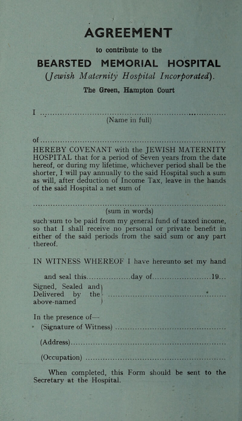 AGREEMENT to contribute to the BEARSTED MEMORIAL HOSPITAL (Jewish Maternity Hospital Incorporated). The Green, Hampton Court I .. (Name in full) of. HEREBY COVENANT with the JEWISH MATERNITY HOSPITAL that for a period of Seven years from the date hereof, or during my lifetime, whichever period shall be the shorter, I will pay annually to the said Hospital such a sum as will, after deduction of Income Tax, leave in the hands of the said Hospital a net sum of (sum in words) such sum to be paid from my general fund of taxed income, so that I shall receive no personal or private benefit in either of the said periods from the said sum or any part thereof. IN WITNESS WHEREOF 1 have hereunto set my hand and seal this.day of.19... Signed, Sealed and) Delivered by the .*. above-named 1 In the presence of— • (Signature of Witness) . (Address). (Occupation) . When completed, this Form should be sent to the Secretary at the Hospital.