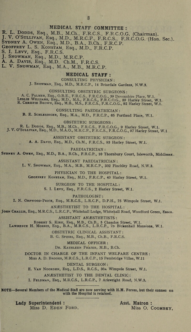 MEDICAL STAFF COMMITTEE : Es(l- M-B” M-Ch- F.R.C.S., F.R.C.O.G. (Chairman). J. V. O Sullivan, Esq., M.D., M.R.C.P., F.R.C.S., F.R.C.O.G. (Hon. Sec.). Sydney A. Owen, Esq., M.D., B.A., B.Ch., F.R.C.P. Geoffrey L. S. Konstam, Esq., M.D., F.R.C.P. S. I. Levy, Esq., F.R.C.S. J. Snowman, Esq., M.D., M.R.C.P. A. A. Davis, Esq., M.D. Ch.M., F.R.C.S. L. V. Snowman, Esq., M.A., M.B., M.R.C.P. MEDICAL STAFF : CONSULTING PHYSICIAN: J. Snowman, Esq., M.D., M.R.C.P., 14 Briardale Gardens, N.W.3. CONSULTING OBSTETRIC SURGEONS: A. C. Palmer, Esq., O.B.E., F.R.C.S., F.R.C.O.G., 39 Devonshire Place, W.l. Leslie Williams, Esq., M.D., M.S., F.R.C.S., F.R.C.O.G., 89 Harley Street, W.l. R. Christie Brown, Esq., M.B., M.S., F.R.C.S., F.R.C.O.G., 92 Harley Street, W.l. CONSULTING PAEDIATRICIAN : B. E. Schlesinger, Esq., M.A., M.D., F.R.C.P., 65 Portland Place, W.l. OBSTETRIC SURGEONS: T „ R- L- Dodds, Esq., M.B., M.Ch., F.R.C.S., F.R.C.O.G., 9 Harley Street, W.l. J. V. O Sullivan, Esq., M.D., M.A.O., M.R.C.P., F.R.C.S., F.R.C.O.G., 97 Harley Street, W.l ASSISTANT OBSTETRIC SURGEON: A. A. Davis, Esq., M.D., Ch.M., F.R.C.S., 93 Harley Street, W.l. PAEDIATRICIAN : Sydney A. Owen, Esq., M.D., B.A., B.Ch., F.R.C.P., 10 Thornbury Court, Isleworth, Middlesex. ASSISTANT PAEDIATRICIAN : L. V. Snowman, Esq., M.A., M.B., M.R.C.P., 332 Finchley Road, N.W.3. PHYSICIAN TO THE HOSPITAL: Geoffrey Konstam, Esq., M.D., F.R.C.P., 40 Harley Street, W.l. SURGEON TO THE HOSPITAL: S. I. Levy, Esq., F.R.C.S., 2 Harley Street, W.l. PATHOLOGIST: I. N. Orpwood-Price, Esq., M.R.C.S., L.R.C.P., D.P.H., 75 Wimpole Street, W.l. ANAESTHETIST TO THE HOSPITAL: John Challis, Esq., M.R.C.S., L.R.C.P., Whitehall Lodge, Whitehall Road, Woodford Green, Essex. ASSISTANT ANAESTHETISTS : Robert S. Kirk, Esq., M.B., Ch.B., 5 Chandos Street, W.l. Lawrence H. Morris, Esq., B.A., M.R.C.S., L.R.C.P., 7d Bickenhall Mansions, W.l. OBSTETRIC CLINICAL ASSISTANT: B. G. Spiers, Esq., M.B., Ch.B., F.R.C.S. MEDICAL OFFICER: Dr. Kathleen Frazer, M.B., B.Ch. DOCTOR IN CHARGE OF THE INFANT WELFARE CENTRE: Miss A. D. Brooks, M.R.C.S., L.R.C.P., 15 Pembridge Villas, W.ll DENTAL SURGEON: E. Van Noorden, Esq., L.D.S., R.C.S., 30a Wimpole Street, W.l. ANAESTHETIST TO THE DENTAL CLINIC: I. Feldman, Esq., M.R.C.S., L.R.C.P., 7 Arkwright Road, N.W.3. NOTE—Several Members of the Medical Stafl are now serving with H.M. Forces, but their connec on with the Hospital is retained. Lady Superintendent : Miss D. Eden Ford. Asst. Matron : Miss O. Coombey,