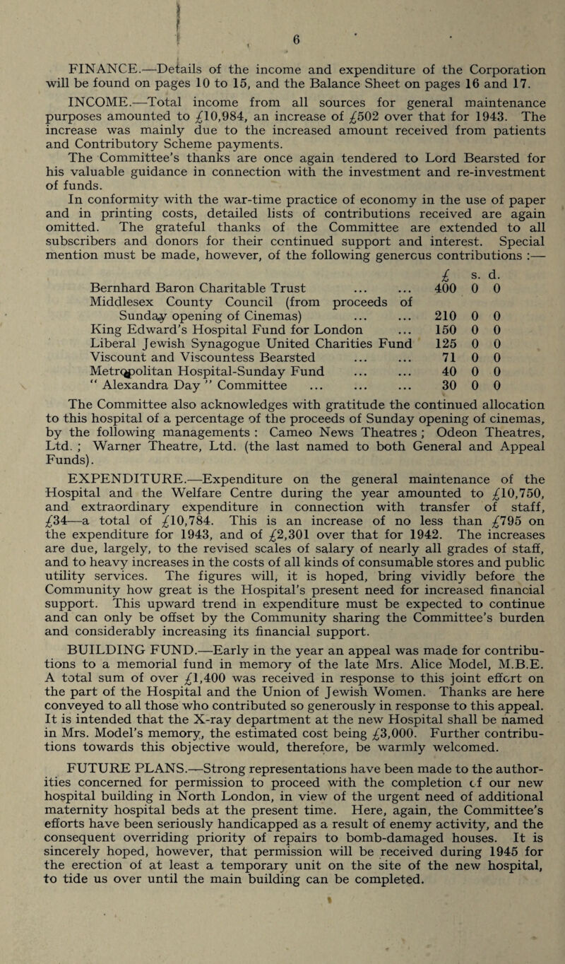 FINANCE.—Details of the income and expenditure of the Corporation will be found on pages 10 to 15, and the Balance Sheet on pages 16 and 17. INCOME.-—Total income from all sources for general maintenance purposes amounted to ^10,984, an increase of ^502 over that for 1943. The increase was mainly due to the increased amount received from patients and Contributory Scheme payments. The Committee’s thanks are once again tendered to Lord Bearsted for his valuable guidance in connection with the investment and re-investment of funds. In conformity with the war-time practice of economy in the use of paper and in printing costs, detailed lists of contributions received are again omitted. The grateful thanks of the Committee are extended to all subscribers and donors for their continued support and interest. Special mention must be made, however, of the following generous contributions :— Bernhard Baron Charitable Trust Middlesex County Council (from proceeds of Sunday opening of Cinemas) King Edward’s Hospital Fund for London Liberal Jewish Synagogue United Charities Fund Viscount and Viscountess Bearsted Metropolitan Hospital-Sunday Fund “ Alexandra Day ” Committee i s. d. 400 0 0 210 0 0 150 0 0 125 0 0 71 0 0 40 0 0 30 0 0 The Committee also acknowledges with gratitude the continued allocation to this hospital of a percentage of the proceeds of Sunday opening of cinemas, by the following managements : Cameo News Theatres; Odeon Theatres, Ltd. ; Warner Theatre, Ltd. (the last named to both General and Appeal Funds). EXPENDITURE.—Expenditure on the general maintenance of the Hospital and the Welfare Centre during the year amounted to ^10,750, and extraordinary expenditure in connection with transfer of staff, ^34—a total of ^10,784. This is an increase of no less than ^795 on the expenditure for 1943, and of ^2,301 over that for 1942. The increases are due, largely, to the revised scales of salary of nearly all grades of staff, and to heavy increases in the costs of all kinds of consumable stores and public utility services. The figures will, it is hoped, bring vividly before the Community how great is the Hospital’s present need for increased financial support. This upward trend in expenditure must be expected to continue and can only be offset by the Community sharing the Committee's burden and considerably increasing its financial support. BUILDING FUND.—Early in the year an appeal was made for contribu¬ tions to a memorial fund in memory of the late Mrs. Alice Model, M.B.E. A total sum of over ^1,400 was received in response to this joint effort on the part of the Hospital and the Union of Jewish Women. Thanks are here conveyed to all those who contributed so generously in response to this appeal. It is intended that the X-ray department at the new Hospital shall be named in Mrs. Model’s memory, the estimated cost being ^3,000. Further contribu¬ tions towards this objective would, therefore, be warmly welcomed. FUTURE PLANS.—Strong representations have been made to the author¬ ities concerned for permission to proceed with the completion of our new hospital building in North London, in view of the urgent need of additional maternity hospital beds at the present time. Here, again, the Committee’s efforts have been seriously handicapped as a result of enemy activity, and the consequent overriding priority of repairs to bomb-damaged houses. It is sincerely hoped, however, that permission will be received during 1945 for the erection of at least a temporary unit on the site of the new hospital, to tide us over until the main building can be completed.