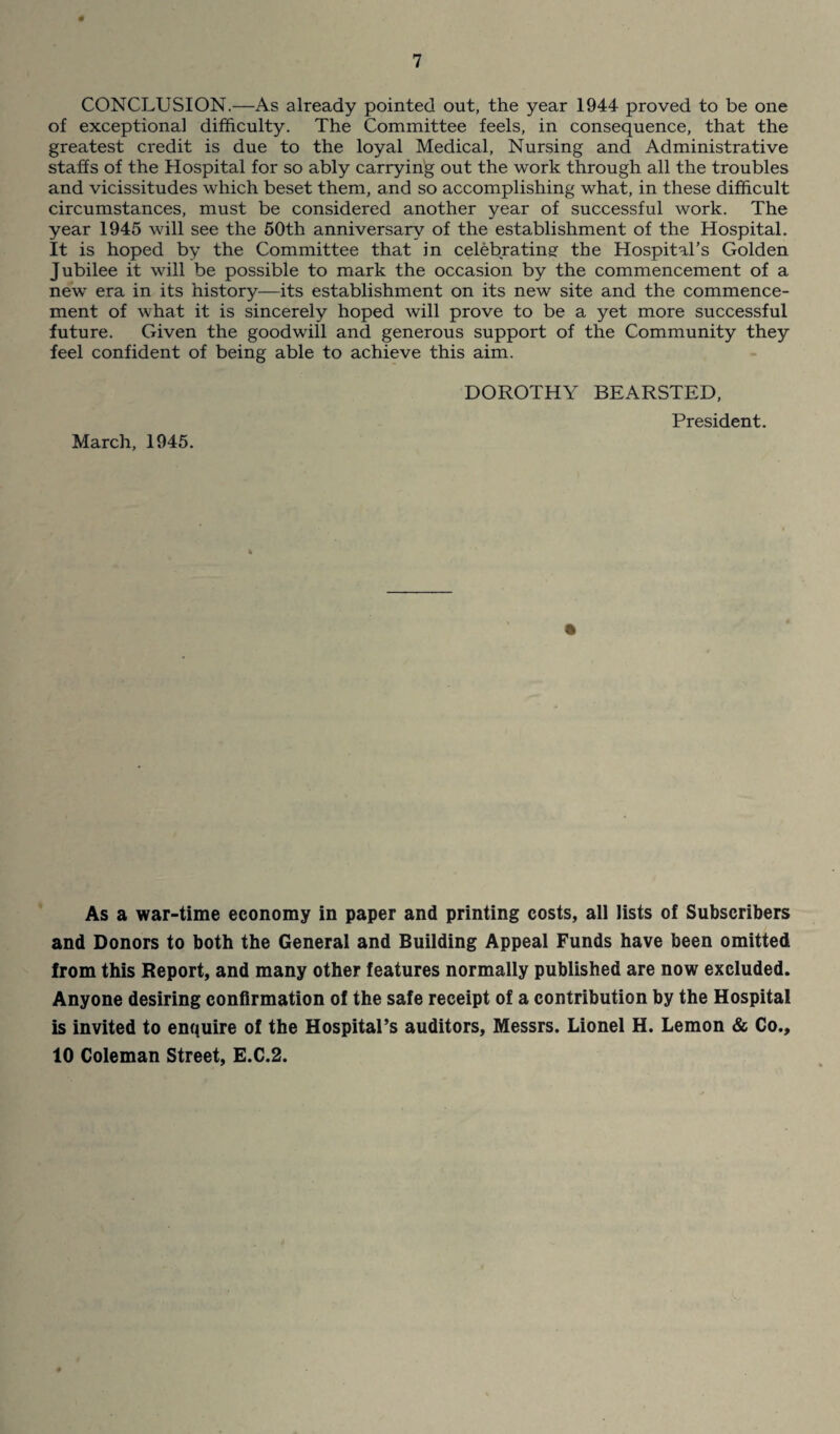 CONCLUSION.—As already pointed out, the year 1944 proved to be one of exceptional difficulty. The Committee feels, in consequence, that the greatest credit is due to the loyal Medical, Nursing and Administrative staffs of the Hospital for so ably carrying out the work through all the troubles and vicissitudes which beset them, and so accomplishing what, in these difficult circumstances, must be considered another year of successful work. The year 1945 will see the 50th anniversary of the establishment of the Hospital. It is hoped by the Committee that in celebrating the Hospital’s Golden Jubilee it will be possible to mark the occasion by the commencement of a newT era in its history—its establishment on its new site and the commence¬ ment of what it is sincerely hoped will prove to be a yet more successful future. Given the goodwill and generous support of the Community they feel confident of being able to achieve this aim. March, 1945. DOROTHY BEARSTED, President. As a war-time economy in paper and printing costs, all lists of Subscribers and Donors to both the General and Building Appeal Funds have been omitted from this Report, and many other features normally published are now excluded. Anyone desiring confirmation of the safe receipt of a contribution by the Hospital is invited to enquire of the Hospital’s auditors, Messrs. Lionel H. Lemon & Co., 10 Coleman Street, E.C.2.