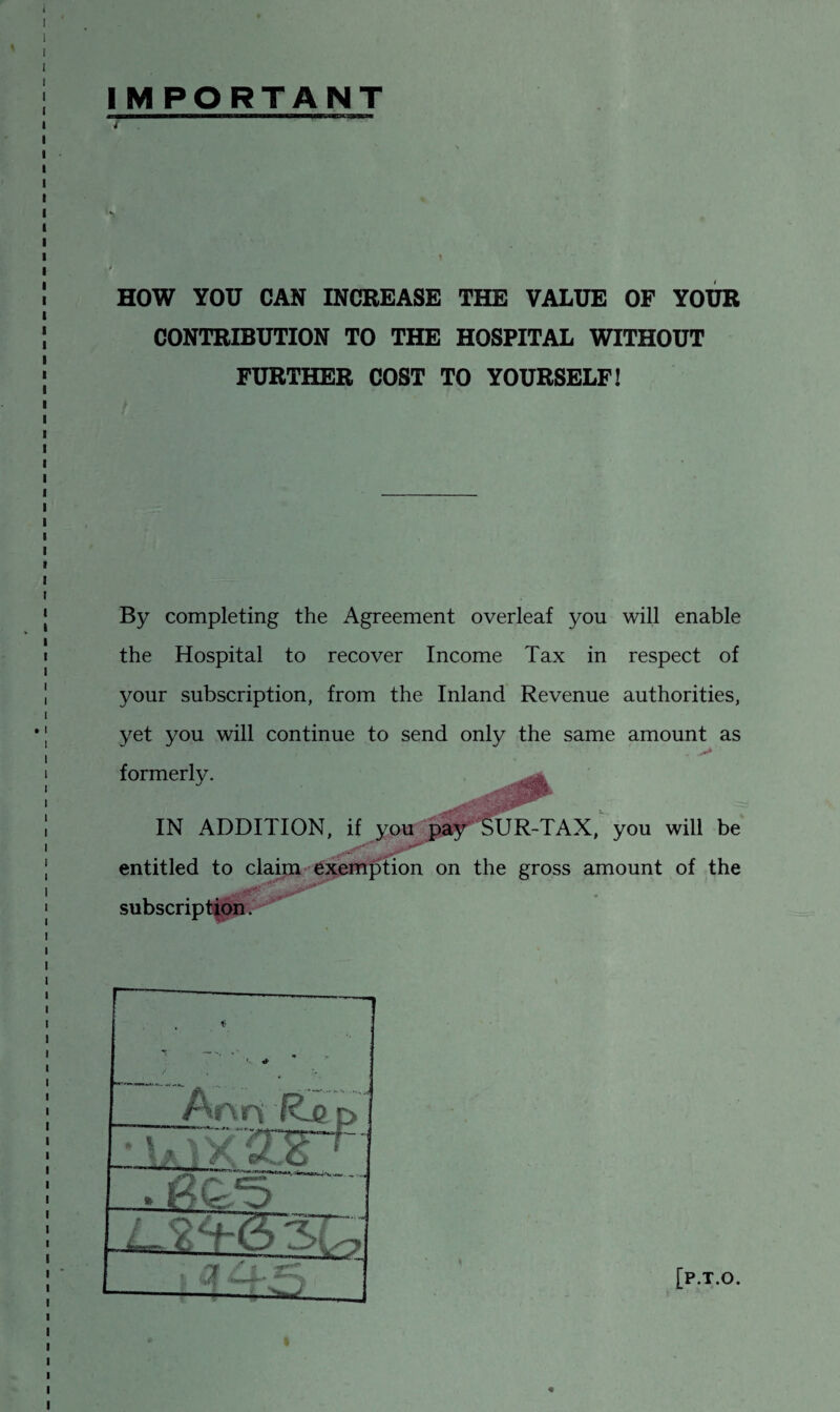 IMPORTANT HOW YOU CAN INCREASE THE VALUE OF YOUR CONTRIBUTION TO THE HOSPITAL WITHOUT FURTHER COST TO YOURSELF! By completing the Agreement overleaf you will enable the Hospital to recover Income Tax in respect of your subscription, from the Inland Revenue authorities, yet you will continue to send only the same amount as formerly IN ADDITION, if you pay SUR-TAX, you will be . entitled to claim exemption on the gross amount of the [P.T.O.