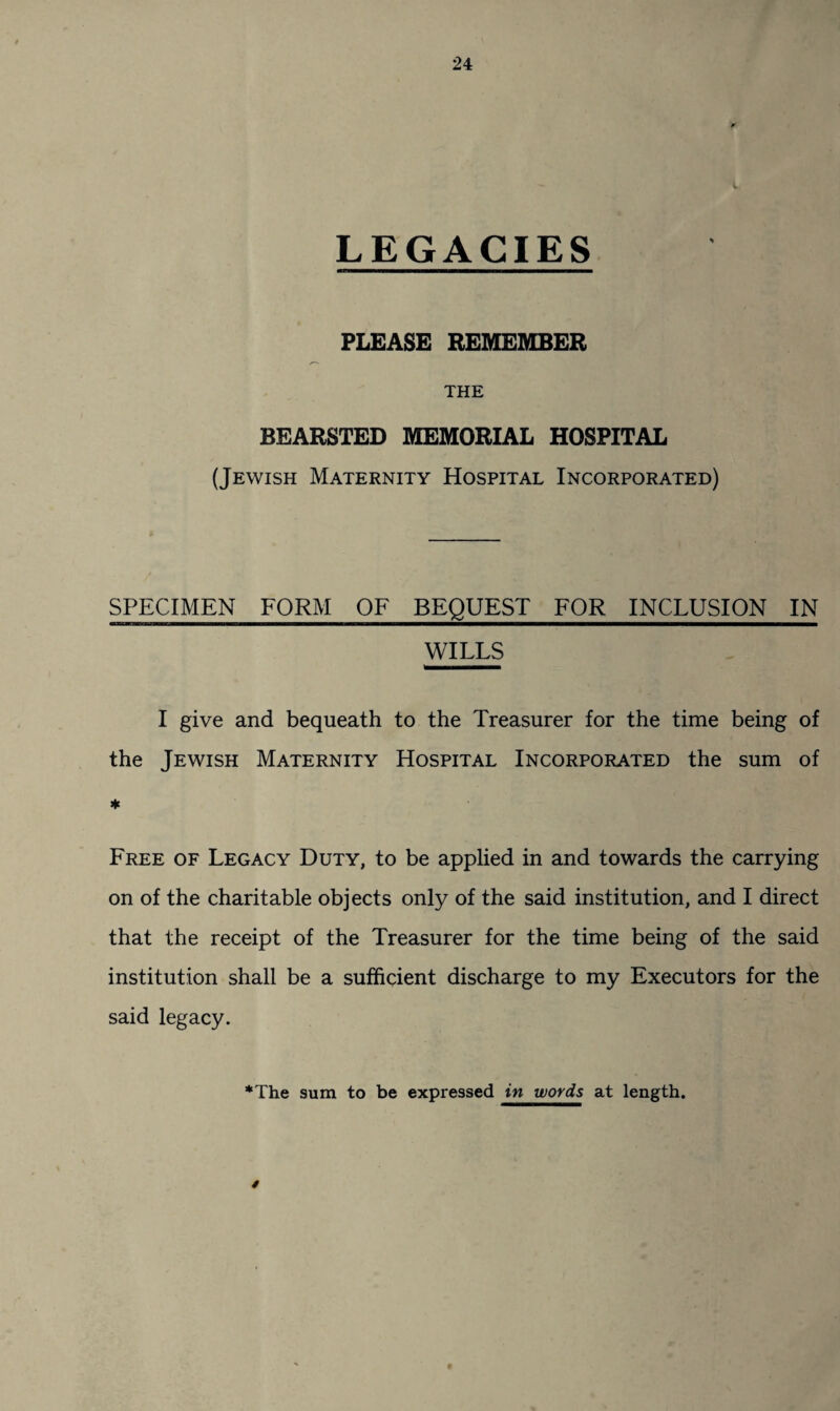 LEGACIES PLEASE REMEMBER THE BEARSTED MEMORIAL HOSPITAL (Jewish Maternity Hospital Incorporated) SPECIMEN FORM OF BEQUEST FOR INCLUSION IN WILLS I give and bequeath to the Treasurer for the time being of the Jewish Maternity Hospital Incorporated the sum of ♦ Free of Legacy Duty, to be applied in and towards the carrying on of the charitable objects only of the said institution, and I direct that the receipt of the Treasurer for the time being of the said institution shall be a sufficient discharge to my Executors for the said legacy. *The sum to be expressed in words at length. /