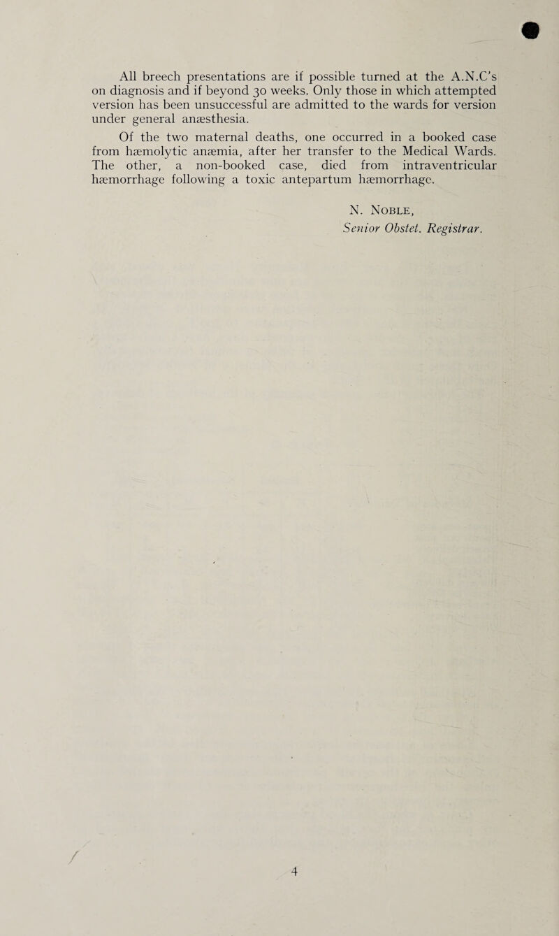 All breech presentations are if possible turned at the A.N.C’s on diagnosis and if beyond 30 weeks. Only those in which attempted version has been unsuccessful are admitted to the wards for version under general anaesthesia. Of the two maternal deaths, one occurred in a booked case from haemolytic anaemia, after her transfer to the Medical Wards. The other, a non-booked case, died from intraventricular haemorrhage following a toxic antepartum haemorrhage. N. Noble, Senior Obstet. Registrar.