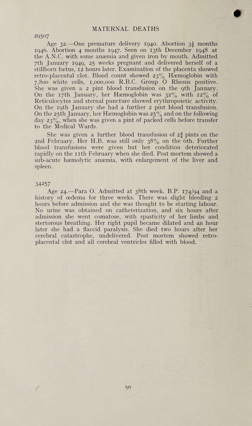 MATERNAL DEATHS 29507 Age 32.—-One premature delivery 1940. Abortion 3J months 1946. Abortion 4 months 1947. Seen on 13th December 1948 at the A.N.C. with some anaemia and given iron by mouth. Admitted 7th January 1949, 25 weeks pregnant and delivered herself of a stillborn foetus, 12 hours later. Examination of the placenta showed retro-placental clot. Blood count showed 23% Haemoglobin with 7,800 white cells, 1,000,000 R.B.C. Group 0 Rhesus positive. She was given a 2 pint blood transfusion on the 9th January. On the 17th January, her Haemoglobin was 32% with 12% of Reticulocytes and sternal puncture showed erythropoietic activity. On the 19th January she had a further 2 pint blood transfusion. On the 25th January, her Haemoglobin was 25% and on the following day 23%, when she was given a pint of packed cells before transfer to the Medical Wards. She was given a further blood transfusion of 2| pints on the 2nd February. Her H.B. was still only 38% on the 6th. Further blood transfusions were given but her condition deteriorated rapidly on the nth February when she died. Post mortem showed a sub-acute haemolytic anaemia, with enlargement of the liver and spleen. 34257 Age 24.—Para O. Admitted at 38th week. B.P. 174/94 and a history of oedema for three weeks. There was slight bleeding 2 hours before admission and she was thought to be starting labour. No urine was obtained on catheterization, and six hours after admission she went comatose, with spasticity of her limbs and stertorous breathing. Her right pupil became dilated and an hour later she had a flaccid paralysis. She died two hours after her cerebral catastrophe, undelivered. Post mortem showed retro- placental clot and all cerebral ventricles filled with blood. 5°