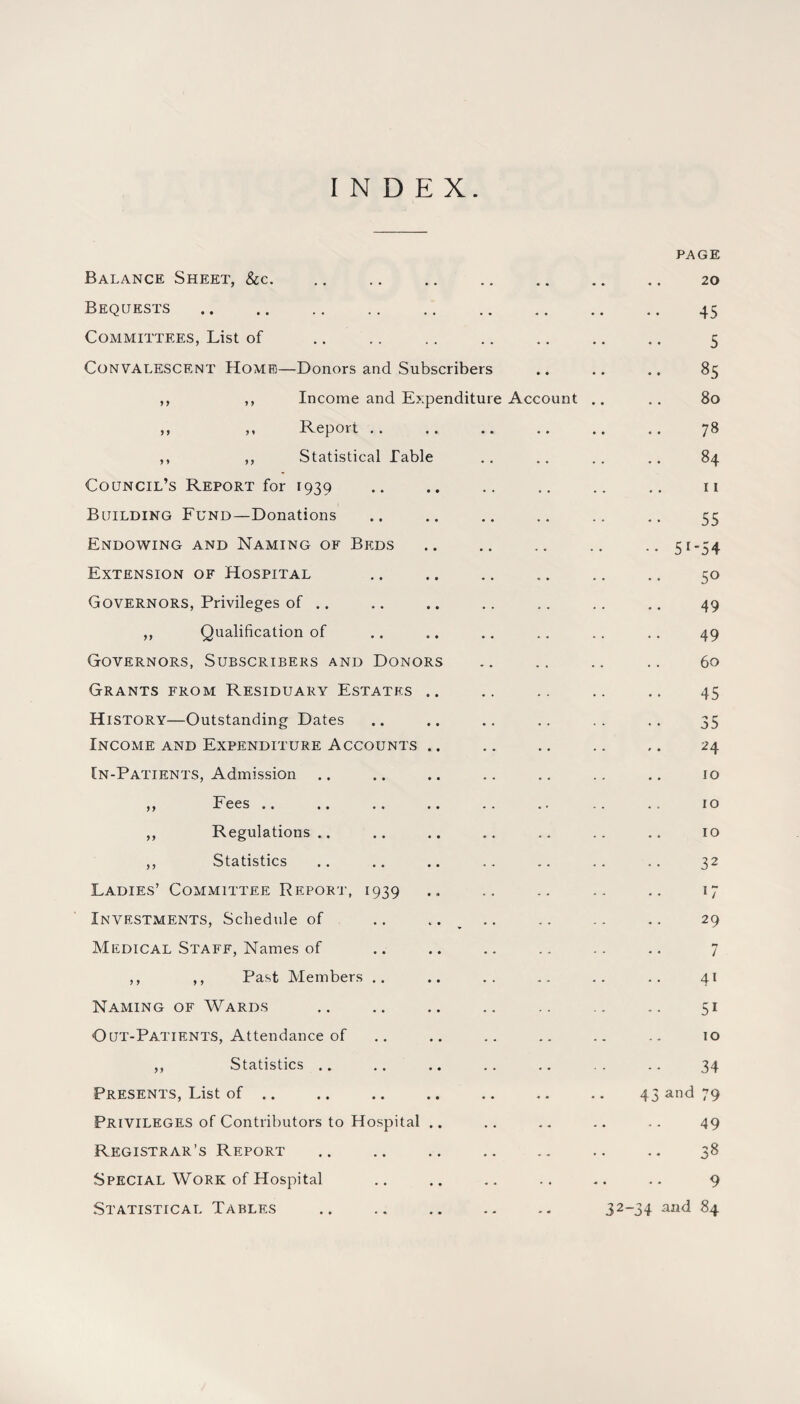 INDEX Balance Sheet, &c. PAGE 20 Bequests . . 45 Committees, List of . . 5 Convalescent Home—Donors and Subscribers • • • • 85 ,, ,, Income and Expenditure Account 80 ,, ,, Report .. 78 ,, ,, Statistical Table .. 84 Council’s Report for 1939 11 Building Fund—Donations 55 Endowing and Naming of Beds •• 51 5 4 Extension of Hospital 50 Governors, Privileges of .. 49 ,, Qualification of 49 Governors, Subscribers and Donors 60 Grants from Residuary Estates .. 45 History—Outstanding Dates 35 Income and Expenditure Accounts .. 24 [n-Patients, Admission 10 ,, Fees .. 10 ,, Regulations .. 10 ,, Statistics 32 Ladies’ Committee Report, 1939 17 Investments, Schedule of .. . . 29 Medical Staff, Names of 7 ,, ,, Past Members .. 41 Naming of Wards 51 Out-Patients, Attendance of 10 ,, Statistics .. 34 Presents, List of .. 43 and 79 Privileges of Contributors to Hospital .. 49 Registrar’s Report 38 Special Work of Hospital 9 Statistical Tables 32-34 and 84