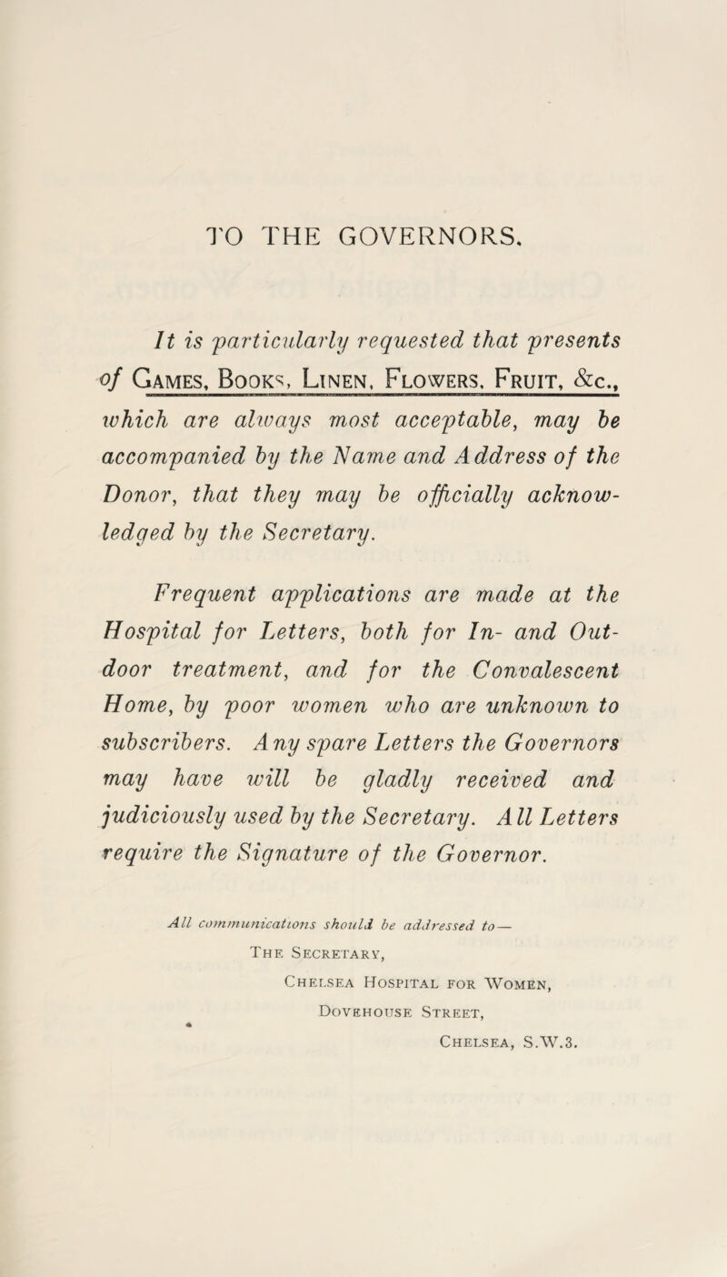 TO THE GOVERNORS. It is particularly requested that presents of Games, Books, Linen, Flowers. Fruit, &c., which are always most acceptable, may be accompanied by the Name and Address of the Donor, that they may be officially acknow¬ ledged by the Secretary. Frequent applications are made at the Hospital for Letters, both for In- and Out¬ door treatment, and for the Convalescent Home, by poor women who are unknown to subscribers. Any spare Letters the Governors may have will be gladly received and judiciously used by the Secretary. All Letters require the Signature of the Governor. All communicatLons should he addressed to — The Secretary, Chelsea Hospital for Women, Dovehouse Street, * Chelsea, S.W.3.