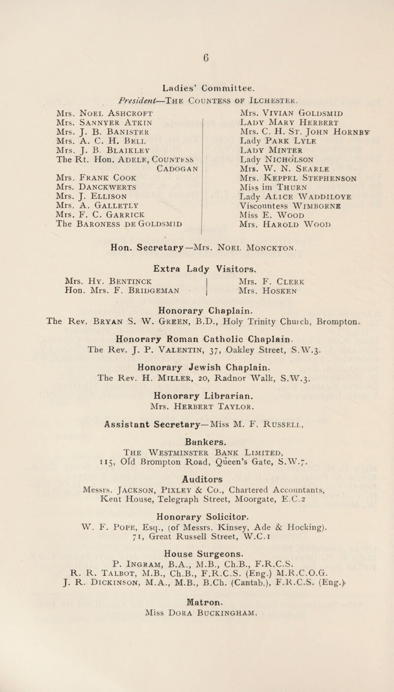 Ladies’ Committee. President—The Countess of Ilchestek. Mrs. Noel Ashcroft Mrs. Sannyer Atkin Mrs. J. B. Banister Mrs. A. C. H. Bell Mrs. J. B, Blaikley The Rt. Hon. Adelf., Countess Cadogan Mrs. Frank Cook Mrs. Danckwerts Mrs. J. Ellison Mrs. A. Galletly Mrs. F. C. Garrick The Baroness de Goldsmid Mrs. Vivian Goldsmid Lady Mary Herbert Mrs. C. H. St. John Hornby Lady Park Lyle Lady Minter Lady Nicholson Mrs. W. N. SEARLE Mrs. Keppel Stephenson Miss im Thurn Lady Alice Waddiloye Viscountess Wimborne Miss E. Wood Mrs. Harold Wood Hon. Secretary—Mrs. Noel Monckton. Extra Lady Visitors. Mrs. Hy. Bentinck I Mrs. F. Clerk Hon. Mrs. F. Bridgeman | Mrs. Hosken Honorary Chaplain. The Rev. Bryan S. W. Green, B.D., Holy Trinity Chuicb, Brompton. Honorary Roman Catholic Chaplain. The Rev. J. P. Valentin, 37, Oakley Street, S.W.3. Honorary Jewish Chaplain. The Rev. H. Miller, 20, Radnor Walk, S.W.3. Honorary Librarian. Mrs. Herbert Taylor. Assistant Secretary—Miss M. F. Russell, Bankers. The Westminster Bank Limited, 115, Old Brompton Road, Queen’s Gate, S.W.7. Auditors Messrs. Jackson, Pixley & Co., Chartered Accountants, Kent House, Telegraph Street, Moorgate, E.C.2 Honorary Solicitor. W. F. Pope, Esq., (of Messrs. Kinsey, Ade & Hocking). 71, Great Russell Street, W.C.i House Surgeons. P. Ingram, B.A., M.B., Ch.B., F.R.C.S. R. R. Talbot, M.B., Ch.B., F.R.C.S. (Eng.) M.R.C.O.G. J. R. Dickinson, M.A., M.B., B.Ch. (Cantab.), F.R.C.S. (Eng.> Matron. Miss Dora Buckingham.