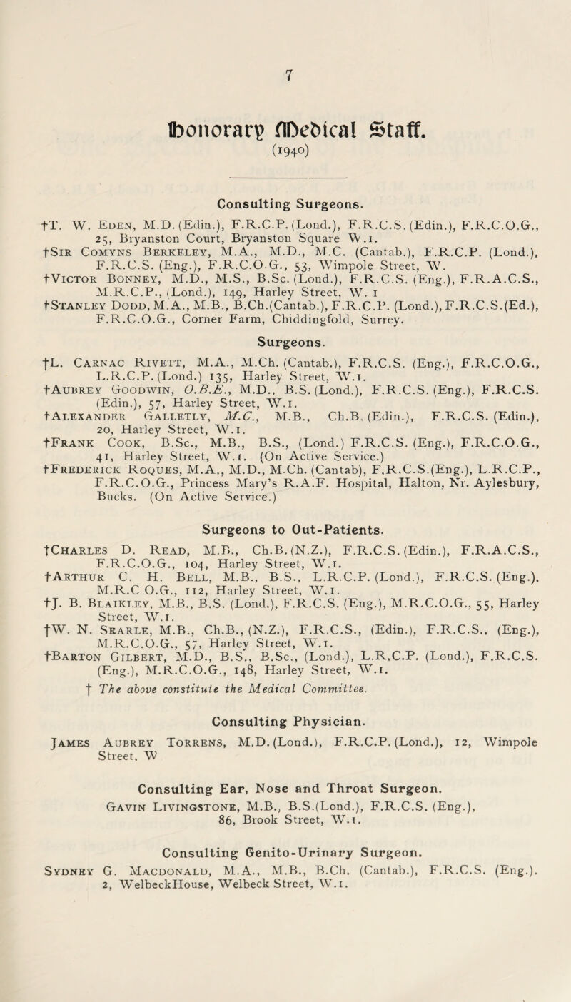 Ibonorar? flDefcical Staff. (I94°) Consulting Surgeons. fT. W. Eden, M.D. (Edin.), F.R.C.P. (Lond.), F.R.C.S. (Edin.), F.R.C.O.G., 25, Bryanston Court, Bryanston Square W.i. fSiR Comyns Berkeley, M.A., M.D., M.C. (Cantab.), F.R.C.P. (Lond.), F.R.C.S. (Eng.), F.R.C.O.G., 53, Wimpole Street, W. tViCTOR Bonney, M.D., M.S., B.Sc. (Lond.), F.R.C.S. (Eng.), F.R.A.C.S., M.R.C.P., (Lond.), 149, Harley Street, W. 1 ^Stanley Dodd, M.A., M.B., B.Ch.(Cantab.), F.R.C.P. (Lond.), F.R.C.S.(Ed.), F.R.C.O.G., Corner Farm, Chiddingfold, Surrey. Surgeons. |L. Carnac Rivett, M.A., M.Ch. (Cantab.), F'.R.C.S. (Eng.), F.R.C.O.G., L. R.C.P. (Lond.) 135, Harley Street, W.i. fAuBREY Goodwin, O.B.E., M.D., B.S. (Lond.), F'.R.C.S. (Eng.), F.R.C.S. (Edin.), 57, Harley Street, W.i. tALEXANDER Galletly, M.C., M.B., Ch.B, (Edin.), F.R.C.S. (Edin.), 20, Harley Street, W.i. FFrank Cook, B.Sc., M.B., B.S., (Lond.) F.R.C.S. (Eng.), F.R.C.O.G., 41, Harley Street, W.i. (On Active Service.) IFrederick Roques, M.A., M.D., M.Ch. (Cantab), F.R.C.S.(Eng.), L.R.C.P., F.R.C.O.G., Princess Mary’s R.A.F. Hospital, Halton, Nr. Aylesbury, Bucks. (On Active Service.) Surgeons to Out-Patients. TCharles D. Read, M.B., Ch.B.(N.Z.), F.R.C.S. (Edin.), F.R.A.C.S., F.R.C.O.G., 104, Harley Street, W.i. FArthur C. H. Bell, M.B., B.S., L.R.C.P. (Lond.), F.R.C.S. (Eng.), M. R.C O.G., 112, Harley Street, W.i. f J. B. Blaikley, M.B., B.S. (Lond.), F.R.C.S. (Eng.), M.R.C.O.G., 55, Harley Street, W.i. fW. N. Searle, M.B., Ch.B., (N.Z.), F'.R.C.S., (Edin.), F.R.C.S., (Eng.), M.R.C.O.G., 57, Harley Street, W.i. fBARTON Gilbert, M.D., B.S., B.Sc., (Lond.), L.R.C.P. (Lond.), F.R.C.S. (Eng.), M.R.C.O.G., 148, Harley Street, W.i. f The above constitute the Medical Committee. Consulting Physician. James Aubrey Torrens, M.D. (Lond.), F.R.C.P. (Lond.), 12, Wimpole Street, W Consulting Ear, Nose and Throat Surgeon. Gavin Livingstone, M.B., B.S.(Lond.), F.R.C.S. (Eng.), 86, Brook Street, W.i. Consulting Genito-Urinary Surgeon. Sydney G. Macdonald, M.A., M.B., B.Ch. (Cantab.), F.R.C.S. (Eng.). 2, WelbeckHouse, Welbeck Street, W.i.