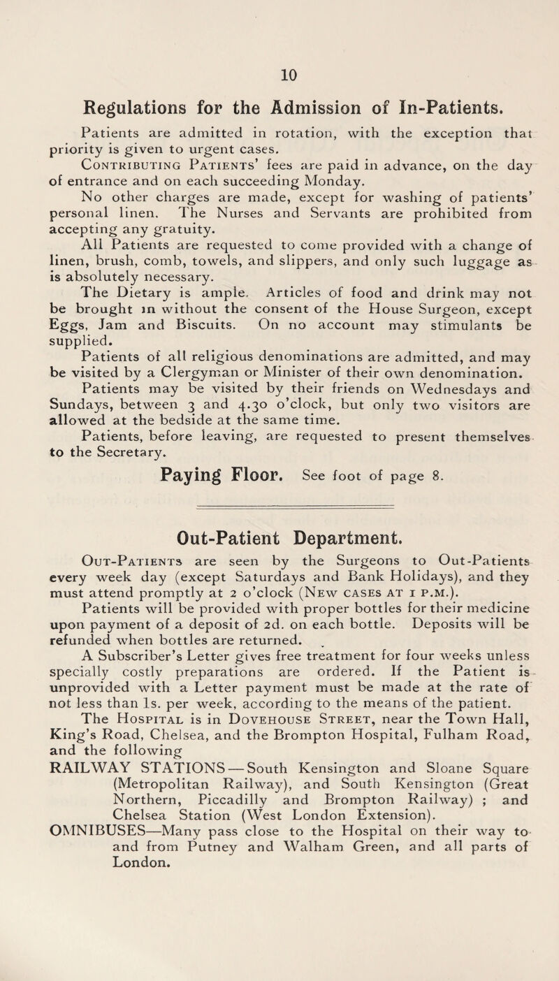 Regulations for the Admission of In-Patients. Patients are admitted in rotation, with the exception that priority is given to urgent cases. Contributing Patients’ fees are paid in advance, on the day of entrance and on each succeeding Monday. No other charges are made, except for washing of patients’ personal linen. The Nurses and Servants are prohibited from accepting any gratuity. All Patients are requested to come provided with a change of linen, brush, comb, towels, and slippers, and only such luggage as is absolutely necessary. The Dietary is ampie. Articles of food and drink may not be brought in without the consent of the House Surgeon, except Eggs, Jam and Biscuits. On no account may stimulants be supplied. Patients of all religious denominations are admitted, and may be visited by a Clergyman or Minister of their own denomination. Patients may be visited by their friends on Wednesdays and Sundays, between 3 and 4.30 o’clock, but only two visitors are allowed at the bedside at the same time. Patients, before leaving, are requested to present themselves to the Secretary. Paying Floor. See foot of page 8. Out-Patient Department. Out-Patients are seen by the Surgeons to Out-Patients every week day (except Saturdays and Bank Holidays), and they must attend promptly at 2 o’clock (New cases at i p.m.). Patients will be provided with proper bottles for their medicine upon payment of a deposit of 2d. on each bottle. Deposits will be refunded when bottles are returned. A Subscriber’s Letter gives free treatment for four weeks unless specially costly preparations are ordered. If the Patient is unprovided with a Letter payment must be made at the rate of not less than Is. per week, according to the means of the patient. The Hospital is in Dovehouse Street, near the Town Hall, King’s Road, Chelsea, and the Brompton Hospital, Fulham Road, and the following RAILWAY STATIONS — South Kensington and Sloane Square (Metropolitan Railway), and South Kensington (Great Northern, Piccadilly and Brompton Railway) ; and Chelsea Station (West London Extension). OMNIBUSES—Many pass close to the Hospital on their way to and from Putney and Walham Green, and all parts of London.