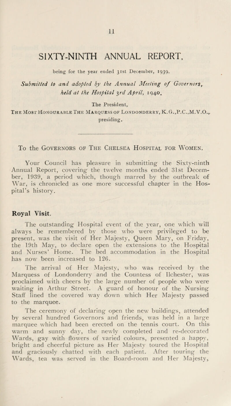 SIXTY-NINTH ANNUAL REPORT, being for the year ended 31st December, 1939, Submitted to and adopted by the Annual Meeting of Governors, held at the Hospital 3rd April, 1940. The President, The Most Honourable The Marquess of Londonderry, K.G.,P.C.,M.V.O., presiding. To the Governors of The Chelsea Hospital for Women. Your Council has pleasure in submitting the Sixty-ninth Annual Report, covering the twelve months ended 31st Decem¬ ber, 1939, a period which, though marred by the outbreak of War, is chronicled as one more successful chapter in the Hos¬ pital’s history. Royal Visit. The outstanding Hospital event of the year, one which will always be remembered by those who were privileged to be present, was the visit of Her Majesty, Queen Mary, on Friday, the 19th May, to declare open the extensions to the Hospital and Nurses’ Home. The bed accommodation in the Hospital has now been increased to 12G. The arrival of Her Majesty, who was received by the Marquess of Londonderry and the Countess of Ilchester, was proclaimed with cheers by the large number of people who were waiting in Arthur Street. A guard of honour of the Nursing Staff lined the covered way down which Her Majesty passed to the marquee. The ceremony of declaring open the new buildings, attended by several hundred Governors and friends, was held in a large marquee which had been erected on the tennis court. On this warm and sunny day, the newly completed and re-decorated Wards, gay with flowers of varied colours, presented a happy, bright and cheerful picture as Her Majesty toured the Hospital and graciously chatted with each patient. After touring the Wards, tea was served in the Board-room and Her Majesty,