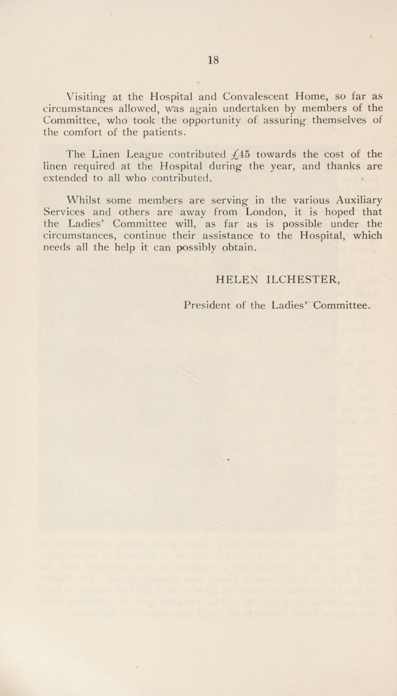 Visiting at the Hospital and Convalescent Home, so far as circumstances allowed, Was again undertaken by members of the Committee, who took the opportunity of assuring themselves of the comfort of the patients. The Linen League contributed ^45 towards the cost of the linen required at the Hospital during the year, and thanks are extended to all who contributed. Whilst some members are serving in the various Auxiliary Services and others are away from London, it is hoped that the Ladies’ Committee will, as far as is possible under the circumstances, continue their assistance to the Hospital, which needs all the help it can possibly obtain. HELEN ILCHESTER, President of the Ladies’ Committee.