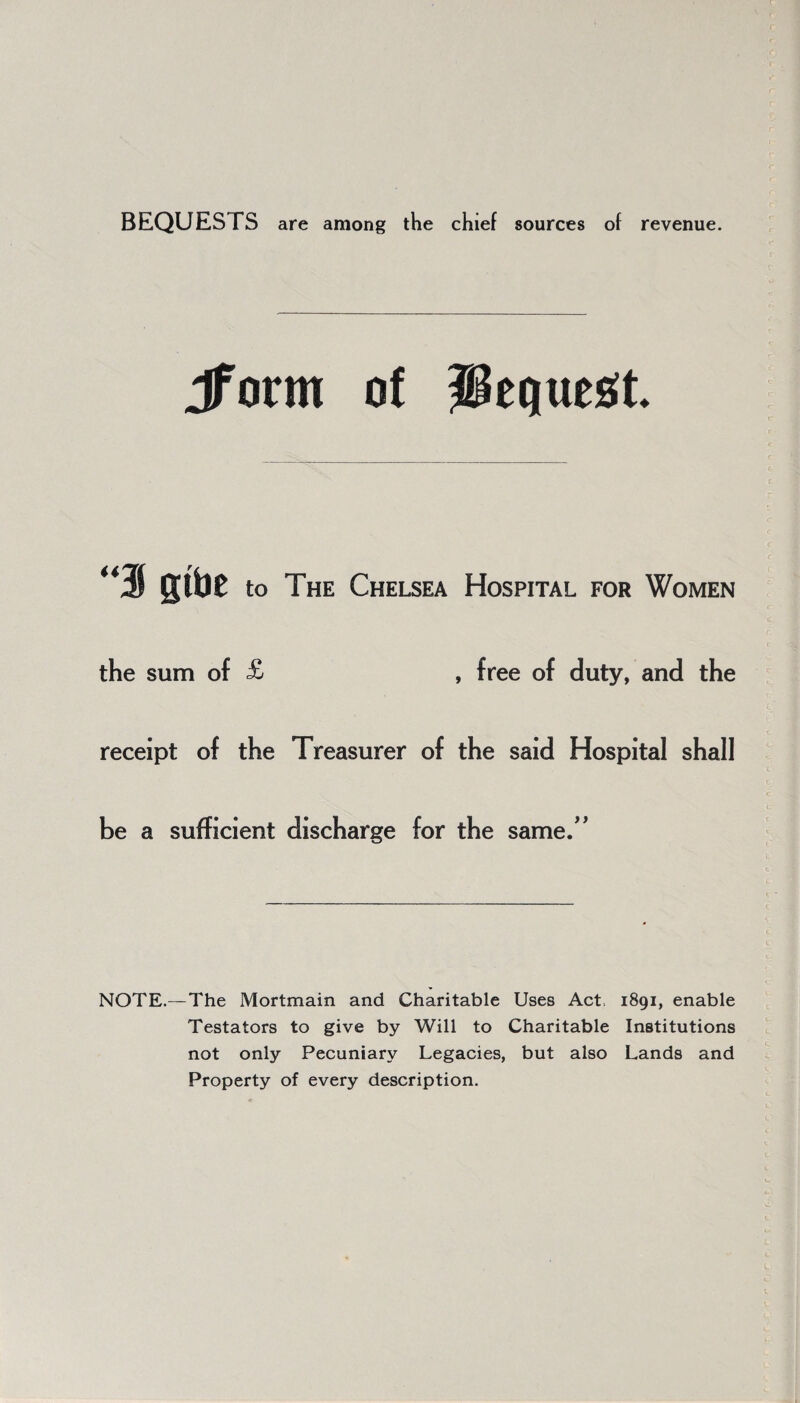 BEQUESTS are among the chief sources of revenue. Jfotm of Request. “3 gibe to The Chelsea Hospital for Women the sum of £ , free of duty, and the receipt of the Treasurer of the said Hospital shall be a sufficient discharge for the same.” NOTE.—The Mortmain and Charitable Uses Act 1891, enable Testators to give by Will to Charitable Institutions not only Pecuniary Legacies, but also Lands and Property of every description.