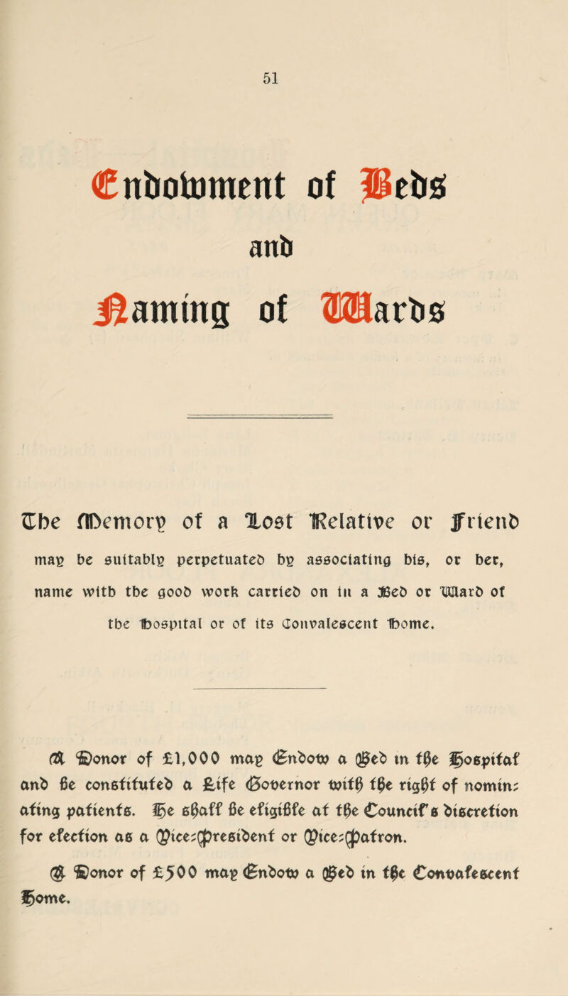 Cn&otoment of Jletrs anli jSamtng of OTartis Cbe flDemorv) of a lost IRelattve or jfnenD mag be suitably perpetuated bg associating bis, or bert name wttb tbe good work carried on in a JSed or Ward of tbe Dospttal or of its Convalescent Ibome. OX ©onor of £1,000 mag <£nbot» a (J^eb m f$e goejnfaf anb fie consftfufeb a £tfe (Bopernor oriff) f0e rtg$f of nomin; afing paftenfs. Jfye 6$aff fie eftgtfife at ffie Counctf 0 btfierefton for efecfton ae a QJtce^reetbenf or Q?tce;$afron. (S ©onor of £500 mag (Bnbofp a ®eb in t#c Conoafeseenf f)ome.