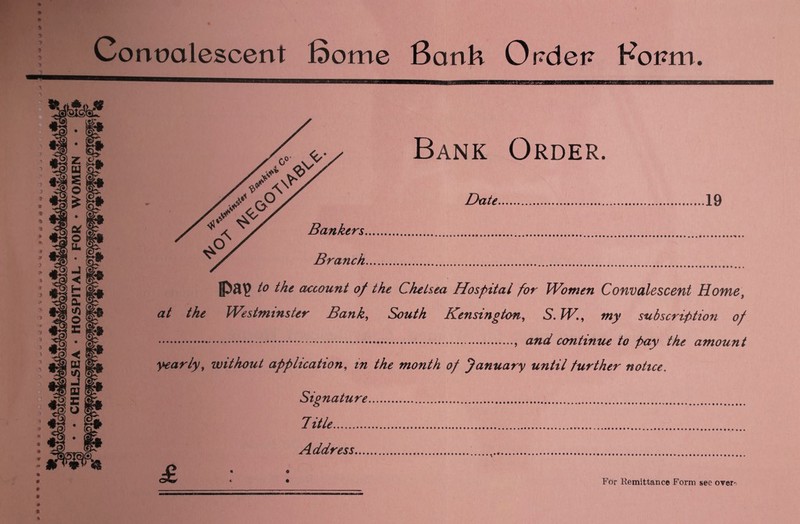 CHELSEA • HOSPITAL • FOR • WOMEN Convalescent Some Bank Ordet? Koi?m. IPap to the account of the Chelsea Hospital for Women Convalescent Home, at the Westminster Bank, South Kensington, S.W., wjy subscription of ., and continue to pay the amount yearly, without application, in the month of January until further notice. Signature Title. Address.... For Kemittance Form see over-