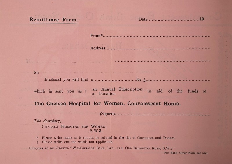From* Address Sir Enclosed you will find a.for £. which is sent yon as f an Annual Subscription in aid of the funds of J 1 a Donation The Chelsea Hospital for Women, Convalescent Home. (Signed). The Secretary, Chelsea Hospital for Women, S.W.3. * Please write name as it should be printed in the list of Governors and Donors. | Please strike out the words not applicable. Cheques to be Crossed “Westminster Bank, Ltd., 115, Old Brompton Road, S.W.7.” For Bank Order Form see over