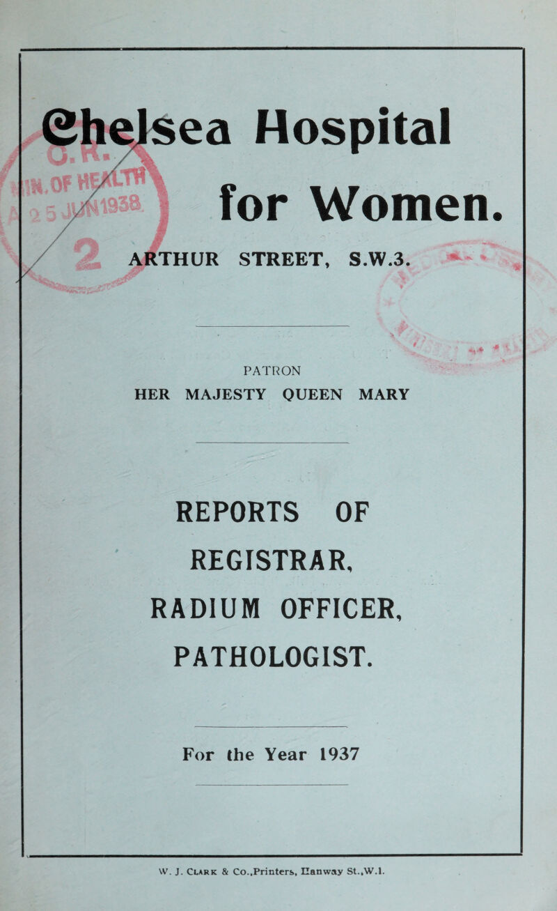 Hospital for Women ARTHUR STREET, S.W.3. PATRON HER MAJESTY QUEEN MARY REPORTS OF REGISTRAR, RADIUM OFFICER, PATHOLOGIST. For the Year 1937 W. J. Clark & Co..Printers, Ilanway St.,W.l.