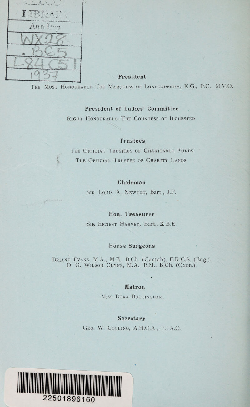 President J The Most Honourable The Marquess of Londonderry, K.G., P.C., M.V.O. President of Ladies’ Committee Right Honourable The Countess of Ilchester. Trustees The Official Trustees of Charitable Funds. The Official Trustee of Charity Lands. Chairman Sir Louis A. Newton, Bart , J.P. Hon. Treasurer Sir Ernest Harvey, Bart., K.B.E. House Surgeons Briant Evans, M.A., M.B., B.Ch. (Cantab), F.R.C.S. (Eng.). D. G. Wilson Clyne, M.A., B.M., B.Ch. (Oxon.). Matron Miss Dora Buckingham. L i o* J\ : v 3 ^ Secretary Geo. W. Cooling, A.H.O.A., FM.A.C.