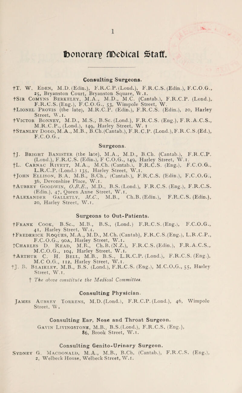 fconorar? flDe&tcal Staff. Consulting Surgeons. fT. W. Eden, M.D. (Edin.), E.R.C.P. (Lond.), F.R.C.S. (Edin.), F.C.O.G., 25, Bryanston Court, Bryanston Square, W.i. tSiR Comyns Berkeley, M.A., M.D., M.C. (Cantab.), F.R.C.P. (Lond.), F.R.C.S. (Eng.), F.C.O.G., 53, Wimpole Street, W. fLiONEL Provis (the late), M.R.C.P. (Edin.), F.R.C.S. (Edin.), 20, Harley Street, W.i. fViCTOR Bonney, M.D., M.S., B.Sc. (Lond.), F.R.C.S. (Eng.), F.R.A.C.S., M.R.C.P., (Lond.), 149, Harley Street, W. 1 tStanley Dodd, M.A., M.B., B.Ch.(Cantab.), F.R.C.P. (Lond.), F.R.C.S.(Ed.), F.C.O.G., Surgeons. fj. Bright Banister (the late), M.A., M.D., B.Ch. (Cantab.), F.R.C.P. (Lond.), F.R.C.S. (Edin.), F C.O.G., 149, Harley Street, W.i. j-L. Carnac Rivett, M.A., M.Ch. (Cantab.), F.R.C.S. (Eng.), F.C.O.G., L.R.C.P. (Lond.) 135, Harley Street, W.i. tJOHN Ellison, B.A. M.B., B.Ch., (Cantab.), F.R.C.S. (Edin.), F.C.O.G., 36, Devonshire Place, W.i. fAuBREY Goodwin, O.B.E., M.D., B.S.(Lond.), F'.R.C.S. (Eng.), F.R.C.S. (Edin.), 47, Queen Anne Street, W.i. tAlexander Galletly, M.C., M.B., Ch.B, (Edin.), F.P..C.S. (Edin.), 20, Harley Street, W.i. Surgeons to Out-Patients. tFrank Cook, B.Sc., M.B., B.S., (Lond.) F.R.C.S. (Eng.), F.C.O.G., 41, Harley Street, W.i. tFREDERiCK Roques, M.A., M.D., M.Ch. (Cantab), F.R.C.S.(Eng.), L.R.C.P., F.C.O.G., 90A, Harley Street, W. 1. TCharles D. Read, M.B., Ch.B.(N.Z.), F'.R.C.S. (Edin.), F.R.A.C.S., M.C.O.G., 104, Harley Street, W.i. JArthur C. H. Bell, M.B., B.S., L.R.C.P. (Lond.), F.R.C.S. (Eng.), M.C O.G., 112, Harley Street, W.i. tj. B. Blaikley, M.B., B.S. (Lond.), F.R.C.S. (Eng.), M.C.O.G., 55, Harley Street, W.t. f The above constitute the Medical Committee. Consulting Physician. James Aubrey Torrens, M.D. (Lond.), F.R.C.P. (Lond.), 46, Wimpole Street, W, Consulting Ear, Nose and Throat Surgeon. Gavin Livingstone, M.B., B.S.(Lond.), F.R.C.S. (Eng.), 86, Brook Street, W.i. Consulting Genito-Urinary Surgeon. Sydney G. Macdonald, M.A., M.B., B.Ch. (Cantab.), F.R.C.S. (Eng.), 2, Welbeck House, Welbeck Street, W. 1.