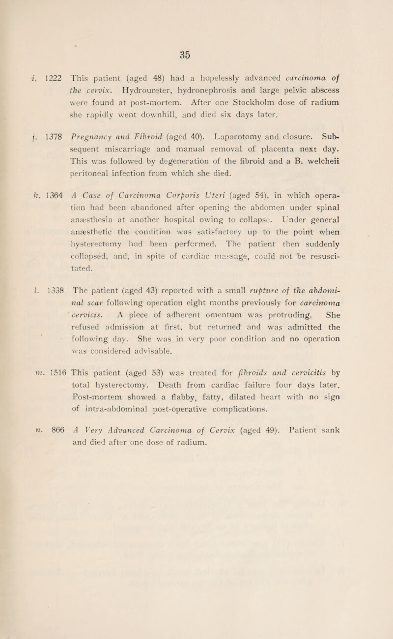 i. 1222 This patient (aged 48) had a hopelessly advanced carcinoma of the cervix. Hydroureter, hydronephrosis and large pelvic abscess were found at post-mortem. After one Stockholm dose of radium she rapidly went downhill, and died six days later. j. 1378 Pregnancy atid Fibroid (aged 40). Laparotomy and closure. Sub¬ sequent miscarriage and manual removal of placenta next day. This was followed by degeneration of the fibroid and a B. welcheii peritoneal infection from which she died. k. 1364 A Case of Carcinoma Corporis Uteri (aged 54), in which opera¬ tion had been abandoned after opening the abdomen under spinal anaesthesia at another hospital owing to collapse. Under general anaesthetic the condition was satisfactory up to the point when hysterectomy had been performed. The patient then suddenly collapsed, and, in spite of cardiac massage, could not be resusci¬ tated. l. 1338 The patient (aged 43) reported with a small rupture of the abdomi¬ nal scar following operation eight months previously for carcinoma cervicis. A piece of adherent omentum was protruding. She refused admission at first, but returned and was admitted the following day. She was in very poor condition and no operation was considered advisable. m. 1516 This patient (aged 53) was treated for fibroids and cervicitis by total hysterectomy. Death from cardiac failure four days later. Post-mortem showed a flabby, fatty, dilated heart with no sign of intra-abdominal post-operative complications. n. 866 A Very Advanced Carcinoma of Cervix (aged 49). Patient sank and died after one dose of radium.
