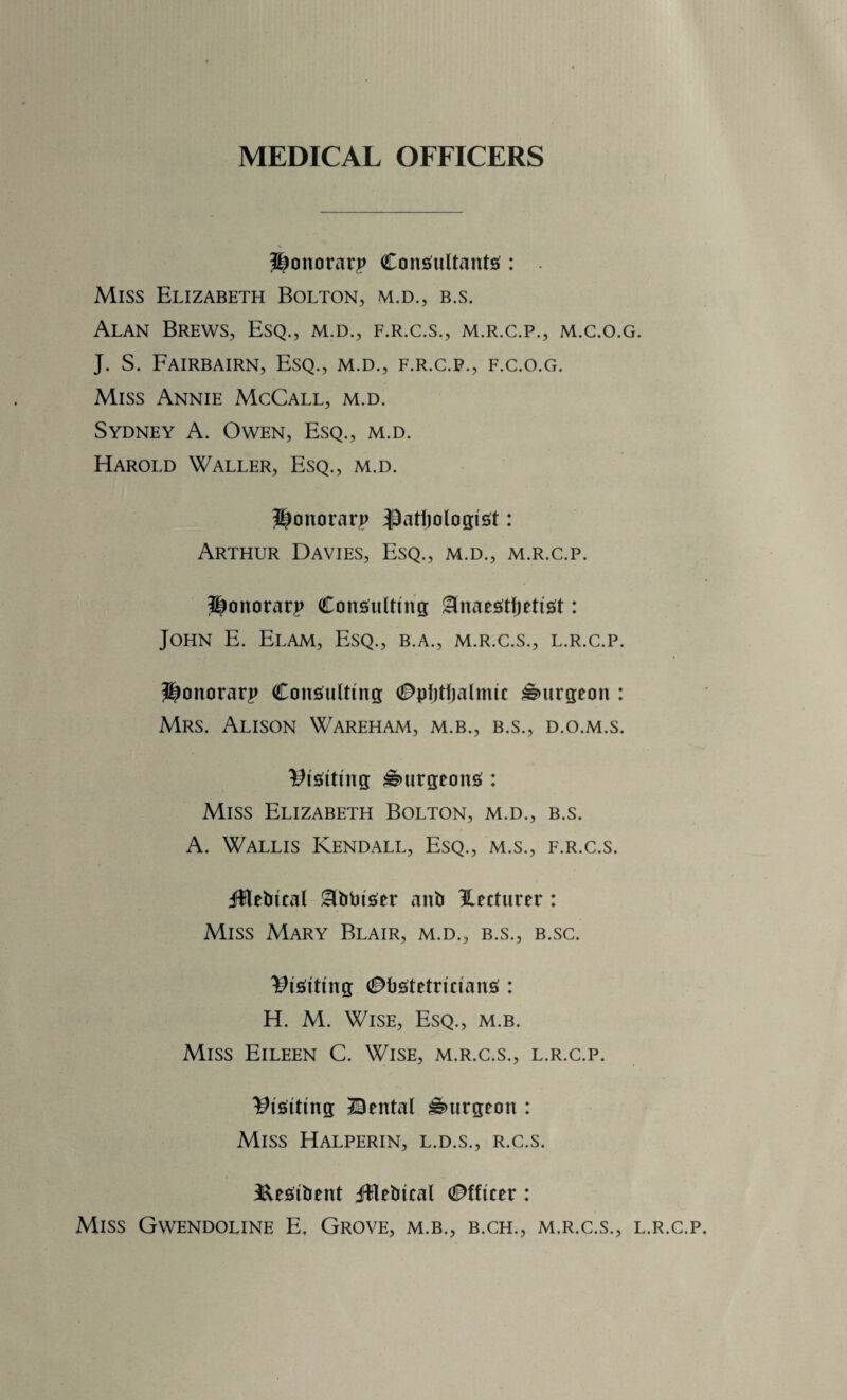 MEDICAL OFFICERS Honorary Consultants : Miss Elizabeth Bolton, m.d., b.s. Alan Brews, Esq., m.d., f.r.c.s., m.r.c.p., m.c.o.g. J. S. Fairbairn, Esq., m.d., f.r.c.p., f.c.o.g. Miss Annie McCall, m.d. Sydney A. Owen, Esq., m.d. Harold Waller, Esq., m.d. Honorary $atf)ologist ♦ Arthur Davies, Esq., m.d., m.r.c.p. Honorary Consulting iHnaestljetist: John E. Elam, Esq., b.a., m.r.c.s., l.r.c.p. Honorary Consulting Ophthalmic burgeon : Mrs. Alison Wareham, m.b., b.s., d.o.m.s. Visiting burgeons : Miss Elizabeth Bolton, m.d., b.s. A. Wallis Kendall, Esq., m.s., f.r.c.s. Jltebical iclbbiser anb lecturer : Miss Mary Blair, m.d., b.s., b.sc. Visiting Obstetricians : H. M. Wise, Esq., m.b. Miss Eileen C. Wise, m.r.c.s., l.r.c.p. Visiting Cental burgeon : Miss Halperin, l.d.s., r.c.s. &esibent Jflebtcal Officer : Miss Gwendoline E. Grove, m.b., b.ch., m.r.c.s., l.r.c.p