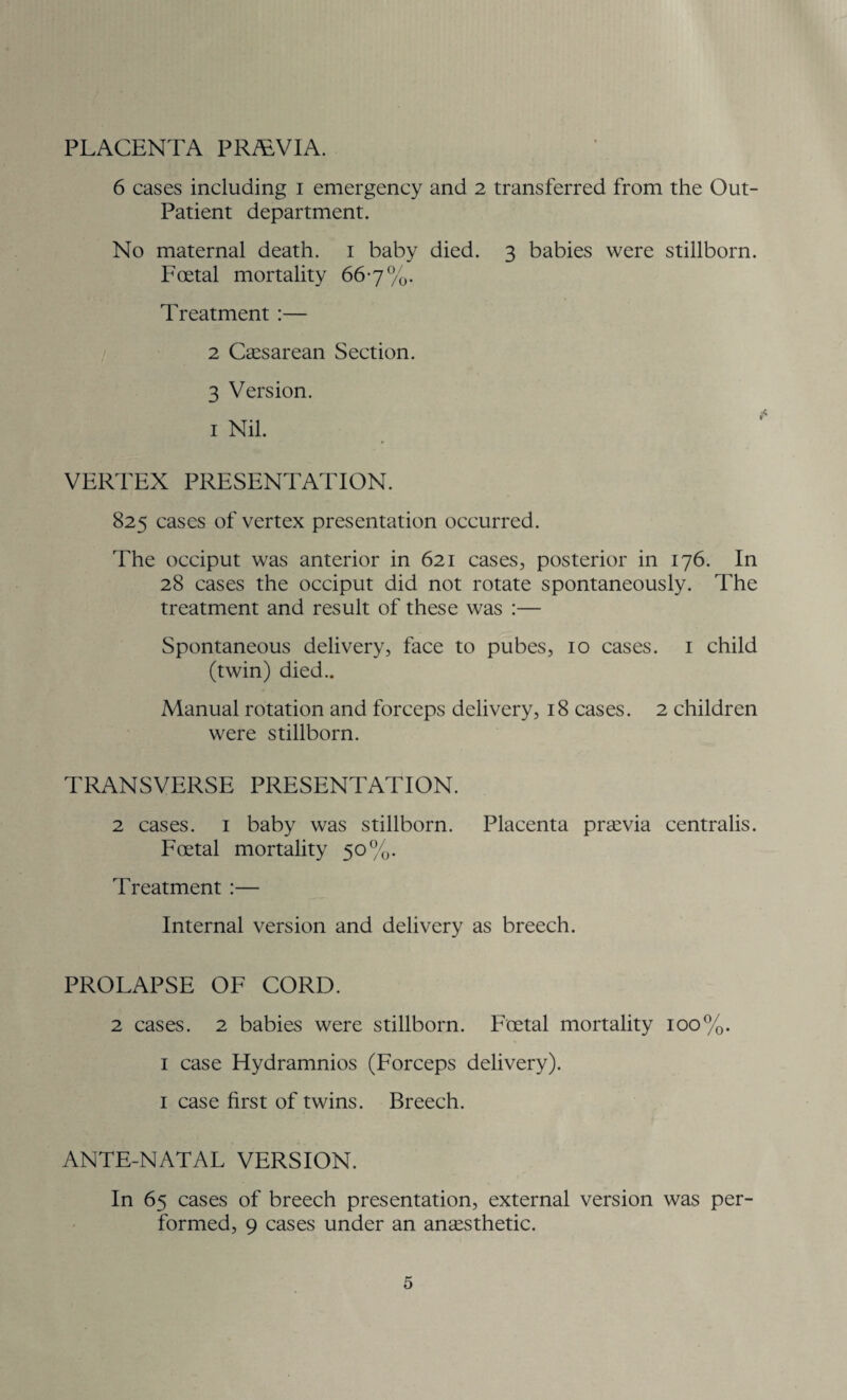 PLACENTA PRALV1A. 6 cases including i emergency and 2 transferred from the Out- Patient department. No maternal death. 1 baby died. 3 babies were stillborn. Foetal mortality 667%. Treatment :— 2 Caesarean Section. 3 Version. 1 Nil. VERTEX PRESENTATION. 825 cases of vertex presentation occurred. The occiput was anterior in 621 cases, posterior in 176. In 28 cases the occiput did not rotate spontaneously. The treatment and result of these was :— Spontaneous delivery, face to pubes, 10 cases. 1 child (twin) died.. Manual rotation and forceps delivery, 18 cases. 2 children were stillborn. TRANSVERSE PRESENTATION. 2 cases. 1 baby was stillborn. Placenta praevia centralis. Foetal mortality 50%. Treatment :— Internal version and delivery as breech. PROLAPSE OF CORD. 2 cases. 2 babies were stillborn. Foetal mortality 100%. 1 case Hydramnios (Forceps delivery). 1 case first of twins. Breech. ANTE-NATAL VERSION. In 65 cases of breech presentation, external version was per¬ formed, 9 cases under an anaesthetic.