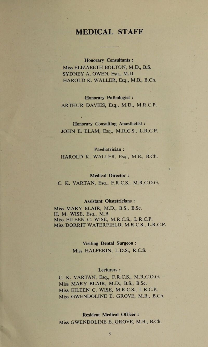 MEDICAL STAFF Honorary Consultants : Miss ELIZABETH BOLTON, M.D., B.S. SYDNEY A. OWEN, Esq., M.D. HAROLD K. WALLER, Esq., M.B., B.Ch. Honorary Pathologist : ARTHUR DAVIES, Esq., M.D., M.R.C.P. Honorary Consulting Anaesthetist : JOHN E. ELAM, Esq., M.R.C.S., L.R.C.P. Paediatrician : HAROLD K. WALLER, Esq., M.B., B.Ch. * Medical Director : C. K. VARTAN, Esq., F.R.C.S., M.R.C.O.G. Assistant Obstetricians : Miss MARY BLAIR, M.D., B.S., B.Sc. H. M. WISE, Esq., M.B. Miss EILEEN C. WISE, M.R.C.S., L.R.C.P. Miss DORRIT WATERFIELD, M.R.C.S., L.R.C.P. Visiting Dental Surgeon : Miss HALPERIN, L.D.S., R.C.S. Lecturers : C. K. VARTAN, Esq., F.R.C.S., M.R.C.O.G. Miss MARY BLAIR, M.D., B.S., B.Sc. Miss EILEEN C. WISE, M.R.C.S., L.R.C.P. Miss GWENDOLINE E. GROVE, M.B., B.Ch. Resident Medical Officer : Miss GWENDOLINE E. GROVE, M.B., B.Ch.