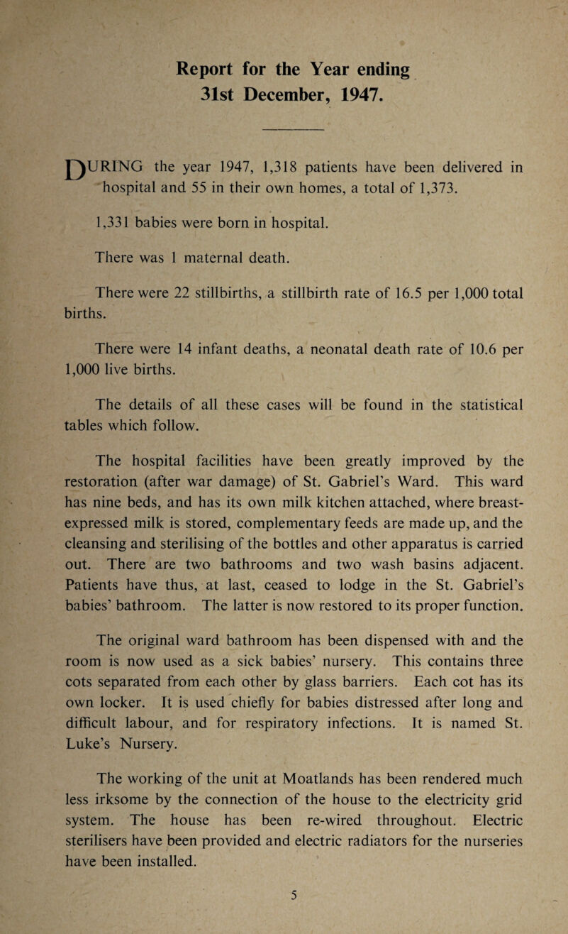 Report for the Year ending 31st December, 1947. QURING the year 1947, 1,318 patients have been delivered in hospital and 55 in their own homes, a total of 1,373. 1,331 babies were born in hospital. There was 1 maternal death. There were 22 stillbirths, a stillbirth rate of 16.5 per 1,000 total births. V jjfj0 r*ir~r * • ' “ * • • ' . ** l ' ,» \ There were 14 infant deaths, a neonatal death rate of 10.6 per 1,000 live births. The details of all these cases will be found in the statistical tables which follow. The hospital facilities have been greatly improved by the restoration (after war damage) of St. Gabriel’s Ward. This ward has nine beds, and has its own milk kitchen attached, where breast- expressed milk is stored, complementary feeds are made up, and the cleansing and sterilising of the bottles and other apparatus is carried out. There are two bathrooms and two wash basins adjacent. Patients have thus, at last, ceased to lodge in the St. Gabriel’s babies’ bathroom. The latter is now restored to its proper function. The original ward bathroom has been dispensed with and the room is now used as a sick babies’ nursery. This contains three cots separated from each other by glass barriers. Each cot has its own locker. It is used chiefly for babies distressed after long and difficult labour, and for respiratory infections. It is named St. Luke’s Nursery. The working of the unit at Moatlands has been rendered much less irksome by the connection of the house to the electricity grid system. The house has been re-wired throughout. Electric sterilisers have been provided and electric radiators for the nurseries have been installed.