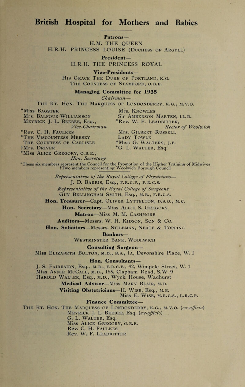 British Hospital for Mothers and Babies Patrons— H.M. THE QUEEN H.R.H. PRINCESS LOUISE (Duchess of Argyll) President— H.R.H. THE PRINCESS ROYAL Vice-Presidents— His Grace The Duke of Portland, k.g. The Countess of Stamford, o. b.e. Managing Committee for 1935 Chairman— The Rt. Hon. The Marquess of Londonderry, k.g., m.v.o. *Miss Bagster Mrs- Balfour-Williamson Meyrick J. L. Beebee, Esq., Vice- Ch a irm a n *Rev. C. H. Faulkes *The Viscountess Mersey The Countess of Carlisle fMrs. Driver *Miss Alice Gregory, o.b.e., Mrs. Knowles Sir Amberson Marten, ll.d. *Rev. W. F. Leadbitter, Rector of Woolwich Mrs. Gilbert Russell Lady Towle fMiss G. Walters, j.p. *G. L. Walter, Esq. Hon. Secretary These six members represent the Council for the Promotion of the Higher Training of Midwives i'Two members representing Woolwich Borough Council Representative of the Royal College of Physicians— J. D. BaRRIS, Esq., F.R.C.P., F.R.C.S. Representative of the Royal College of Surgeons— Guy Bellingham Smith, Esq., m.b., f.r.c.s. Hon. Treasurer—Capt. Oliver Lyttelton, d.s.o., m.c. Hon. Secretary—Miss Alice S. Gregory Matron—Miss M. M. Cashmore Auditors—Messrs. W. H. Kidson, Son & Co. Hon. Solicitors—Messrs. Stileman, Neate & Topping Bankers— Westminster Bank, Woolwich Consulting Surgeon— Miss Elizabeth Bolton, m.d., b.s., 1a, Devonshire Place, W. 1 Hon. Consultants— J. S. Fairbairn, Esq., m.d., f.r.c.p., 42, Wimpole Street, W. 1 Miss Annie McCall, m.d., 165, Clapham Road, S.W. 9 Harold Waller, Esq., m.d., Wyck House, Wadhurst Medical Advisor—Miss Mary Blair, m.d. Visiting Obstetricians—H. Wise, Esq., m.b. Miss E. Wise, m.r.c.s., l.r.c.p. Finance Committee— The Rt. Hon. The Marquess of Londonderry, k.g., m.v.o. {ex-officio) Meyrick J. L. Beebee, Esq. {ex-offcio) G. L. Walter, Esq. Miss Alice Gregory, o.b.e. Rev. C. H. Faulkes Rev. W. F. Leadritter