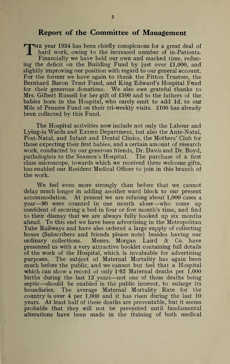 Report of the Committee of Management The year 1934 has been chiefly conspicuous for a great deal of hard work, owing to the increased number of in-Patients. Financially we have held our own and marked time, reduc¬ ing the deficit on the Building Fund by just over £1,000, and slightly improving our position with regard to our general account. For the former we have again to thank the Fitton Trustees, the Bernhard Baron Trust Fund, and King Edward’s Hospital Fund for their generous donations. We also owe grateful thanks to Mrs. Gilbert Russell for her gift of £100 and to the fathers of the babies born in the Hospital, who rarely omit to add Id. to our Mile of Pennies Fund on their tri-weekly visits. £100 has already been collected by this Fund. The Hospital activities now include not only the Labour and Lying-in Wards and Extern Department, but also the Ante-Natal, Post-Natal, and Infant and Dental Clinics, the Mothers’ Club for those expecting their first babies, and a certain amount of research work, conducted by our generous friends, Dr. Davis and Dr. Boyd, pathologists to the Seamen’s Hospital. The purchase of a first class microscope, towards which we received three welcome gifts, has enabled our Resident Medical Officer to join in this branch of the work. We feel even more strongly than before that we cannot delay much longer in adding another ward block to our present accommodation. At present we are refusing about 1,000 cases a year—90 were counted in one month alone—who come up confident of securing a bed in four or five month’s time, and find to their dismay that we are always fully booked up six months ahead. To this end we have been advertising in the Metropolitan Tube Railways and have also ordered a large supply of collecting boxes (Subscribers and friends please note) besides having our ordinary collections. Messrs. Morgan Laird & Co. have presented us with a very attractive booklet containing full details of the work of the Hospital, which is invaluable for advertising purposes. The subject of Maternal Mortality has again been much before the public, and we cannot but feel that a Hospital which can show a record of only L62 Maternal deaths per 1,000 births during the last 13 years—not one of those deaths being septic—should be enabled in the public interest, to enlarge its boundaries. The average Maternal Mortality Rate for the country is over 4 per 1,000 and it has risen during the last 10 years. At least half of these deaths are preventable, but it seems probable that they will not be prevented until fundamental alterations have been made in the training of both medical