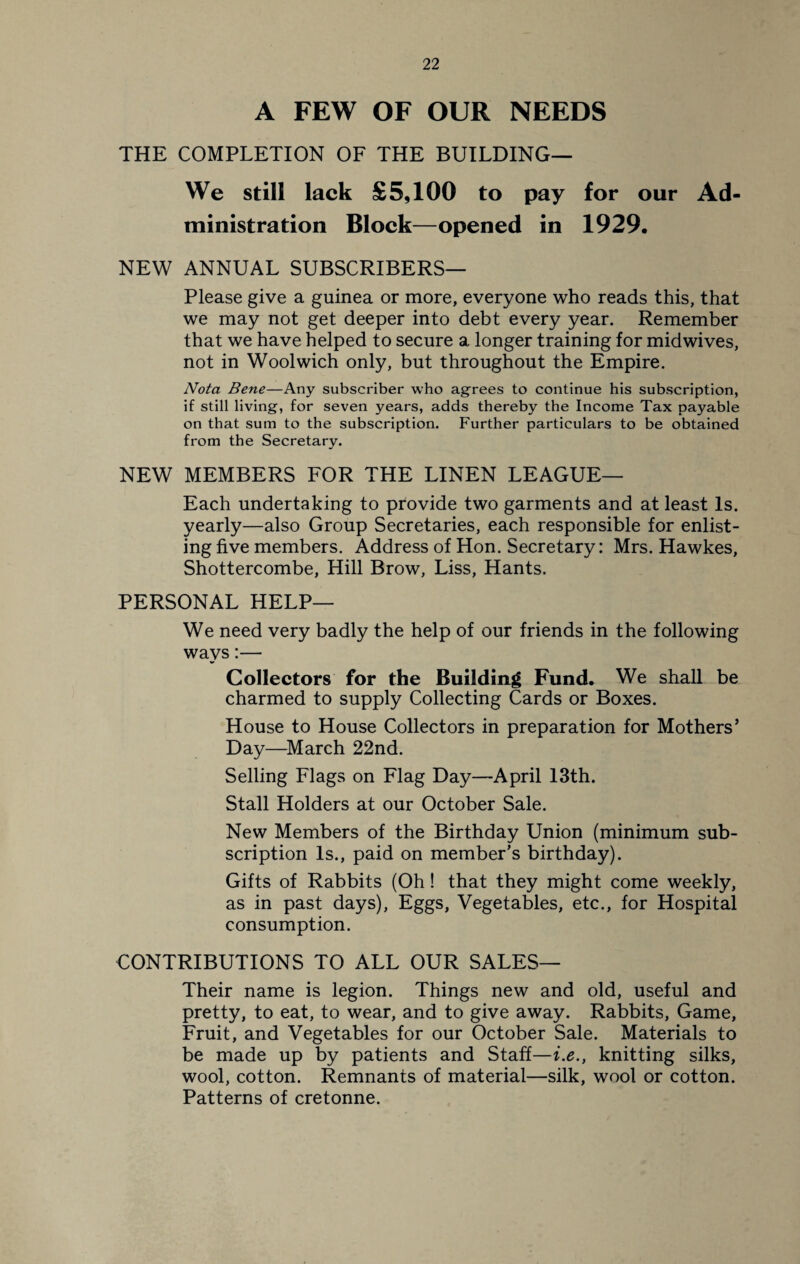 A FEW OF OUR NEEDS THE COMPLETION OF THE BUILDING— We still lack £5,100 to pay for our Ad¬ ministration Block—opened in 1929. NEW ANNUAL SUBSCRIBERS— Please give a guinea or more, everyone who reads this, that we may not get deeper into debt every year. Remember that we have helped to secure a longer training for midwives, not in Woolwich only, but throughout the Empire. Nota Bene—Any subscriber who agrees to continue his subscription, if still living, for seven years, adds thereby the Income Tax payable on that sum to the subscription. Further particulars to be obtained from the Secretary. NEW MEMBERS FOR THE LINEN LEAGUE— Each undertaking to provide two garments and at least Is. yearly—also Group Secretaries, each responsible for enlist¬ ing five members. Address of Hon. Secretary: Mrs. Hawkes, Shottercombe, Hill Brow, Liss, Hants. PERSONAL HELP— We need very badly the help of our friends in the following ways:— Collectors for the Building Fund. We shall be charmed to supply Collecting Cards or Boxes. House to House Collectors in preparation for Mothers’ Day—March 22nd. Selling Flags on Flag Day—April 13th. Stall Holders at our October Sale. New Members of the Birthday Union (minimum sub¬ scription Is., paid on member’s birthday). Gifts of Rabbits (Oh! that they might come weekly, as in past days), Eggs, Vegetables, etc., for Hospital consumption. CONTRIBUTIONS TO ALL OUR SALES— Their name is legion. Things new and old, useful and pretty, to eat, to wear, and to give away. Rabbits, Game, Fruit, and Vegetables for our October Sale. Materials to be made up by patients and Staff—i.e., knitting silks, wool, cotton. Remnants of material—silk, wool or cotton. Patterns of cretonne.