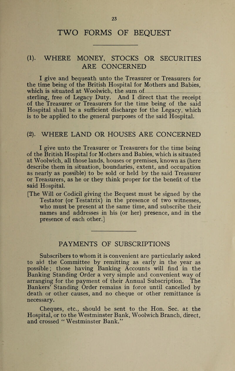 TWO FORMS OF BEQUEST (1). WHERE MONEY, STOCKS OR SECURITIES ARE CONCERNED I give and bequeath unto the Treasurer or Treasurers for the time being of the British Hospital for Mothers and Babies, which is situated at Woolwich, the sum of.. sterling, free of Legacy Duty. And I direct that the receipt of the Treasurer or Treasurers for the time being of the said Hospital shall be a sufficient discharge for the Legacy, which is to be applied to the general purposes of the said Hospital. (2). WHERE LAND OR HOUSES ARE CONCERNED I give unto the Treasurer or Treasurers for the time being of the British Hospital for Mothers and Babies, which is situated at Woolwich, all those lands, houses or premises, known as (here describe them in situation, boundaries, extent, and occupation as nearly as possible) to be sold or held by the said Treasurer or Treasurers, as he or they think proper for the benefit of the said Hospital. [The Will or Codicil giving the Bequest must be signed by the Testator (or Testatrix) in the presence of two witnesses, who must be present at the same time, and subscribe their names and addresses in his (or her) presence, and in the presence of each other.] PAYMENTS OF SUBSCRIPTIONS Subscribers to whom it is convenient are particularly asked to aid the Committee by remitting as early in the year as possible; those having Banking Accounts will find in the Banking Standing Order a very simple and convenient way of arranging for the payment of their Annual Subscription. The Bankers’ Standing Order remains in force until cancelled by death or other causes, and no cheque or other remittance is necessary. Cheques, etc., should be sent to the Hon. Sec. at the Hospital, or to the Westminster Bank, Woolwich Branch, direct, and crossed “Westminster Bank.”