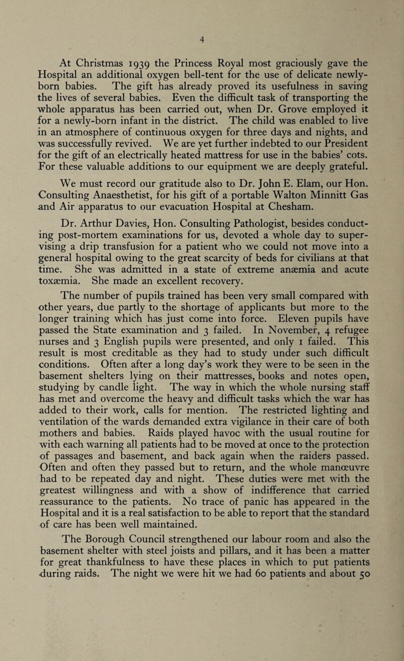 At Christmas 1939 the Princess Royal most graciously gave the Hospital an additional oxygen bell-tent for the use of delicate newly- born babies. The gift has already proved its usefulness in saving the lives of several babies. Even the difficult task of transporting the whole apparatus has been carried out, when Dr. Grove employed it for a newly-born infant in the district. The child was enabled to live in an atmosphere of continuous oxygen for three days and nights, and was successfully revived. We are yet further indebted to our President for the gift of an electrically heated mattress for use in the babies’ cots. Tor these valuable additions to our equipment we are deeply grateful. We must record our gratitude also to Dr. John E. Elam, our Hon. Consulting Anaesthetist, for his gift of a portable Walton Minnitt Gas and Air apparatus to our evacuation Hospital at Chesham. Dr. Arthur Davies, Hon. Consulting Pathologist, besides conduct¬ ing post-mortem examinations for us, devoted a whole day to super¬ vising a drip transfusion for a patient who we could not move into a general hospital owing to the great scarcity of beds for civilians at that time. She was admitted in a state of extreme anaemia and acute toxaemia. She made an excellent recovery. The number of pupils trained has been very small compared with other years, due partly to the shortage of applicants but more to the longer training which has just come into force. Eleven pupils have passed the State examination and 3 failed. In November, 4 refugee nurses and 3 English pupils were presented, and only 1 failed. This result is most creditable as they had to study under such difficult conditions. Often after a long day’s work they were to be seen in the basement shelters lying on their mattresses, books and notes open, studying by candle light. The way in which the whole nursing staff has met and overcome the heavy and difficult tasks which the war has added to their work, calls for mention. The restricted lighting and ventilation of the wards demanded extra vigilance in their care of both mothers and babies. Raids played havoc with the usual routine for with each warning all patients had to be moved at once to the protection of passages and basement, and back again when the raiders passed. Often and often they passed but to return, and the whole manoeuvre Bad to be repeated day and night. These duties were met with the greatest willingness and with a show of indifference that carried reassurance to the patients. No trace of panic has appeared in the Hospital and it is a real satisfaction to be able to report that the standard of care has been well maintained. The Borough Council strengthened our labour room and also the basement shelter with steel joists and pillars, and it has been a matter for great thankfulness to have these places in which to put patients during raids. The night we were hit we had 60 patients and about 50
