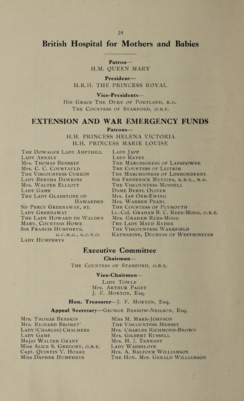 British Hospital for Mothers and Babies Patron— H.M. QUEEN MARY President— H.R.H. THE PRINCESS ROYAL Vice-Presidents— His Grace The Duke of Portland, k.g. The Countess of Stamford, o.b.e. EXTENSION AND WAR EMERGENCY FUNDS Patrons— H.H. PRINCESS HELENA VICTORIA H.H. PRINCESS MARIE LOUISE The Dowager Lady Ampthill Lady Annaly Mrs. Thomas Benskin Mrs. C. C. COURTAULD The Viscountess Curzon Lady Bertha Dawkins Mrs. Walter Elliott Lady Game The Lady Gladstone of Hawarden Sir Percy Greenaway, bt. Lady Greenaway The Lady Howard de Walden Mary, Countess Howe Sir Francis Humphrys, G.C.M.G., G.C.V.O. Lady Humphrys Lady Japp Lady Keyes The Marchioness of Lansdowne The Countess of Leitrim The Marchioness of Londonderry Sir Frederick Menzies, k.b.e., m.d. The Viscountess Monsell Dame Beryl Oliver Mrs. Ian Orr-Ewing Mrs. Warren Pearl The Countess of Plymouth Lt.-Col. Graham B. C. Rees-Mogg, o.b.e. Mrs. Graham Rees-Mogg The Lady Maud Ryder The Viscountess Wakefield Katharine, Duchess of Westminster Executive Committee Chairman— The Countess of Stamford, o.b.e. V ice-Chairmen — Lady Towle Mrs. Arthur Paget J. F. Morton, Esq. Hon. Treasurer—J. F. Morton, Esq. Appeal Secretary—George Barrow-Neilson, Esq. Mrs. Thomas Benskin Mrs. Richard Bromet' Lady (Charles) Chalmers Lady Game Major Walter Grant Miss Alice S. Gregory, o.b.e. Capt. Quintin V. Hoare Miss Daphne Humphrys Miss M. Marr-Johnson The Viscountess Mersey Mrs. Charles Richmond-Brown Mrs. Gilbert Russell Mrs. H. J. Tennant Lady Waddilove Mrs. A. Balfour Williamson The Hon. Mrs. Gerald Williamson