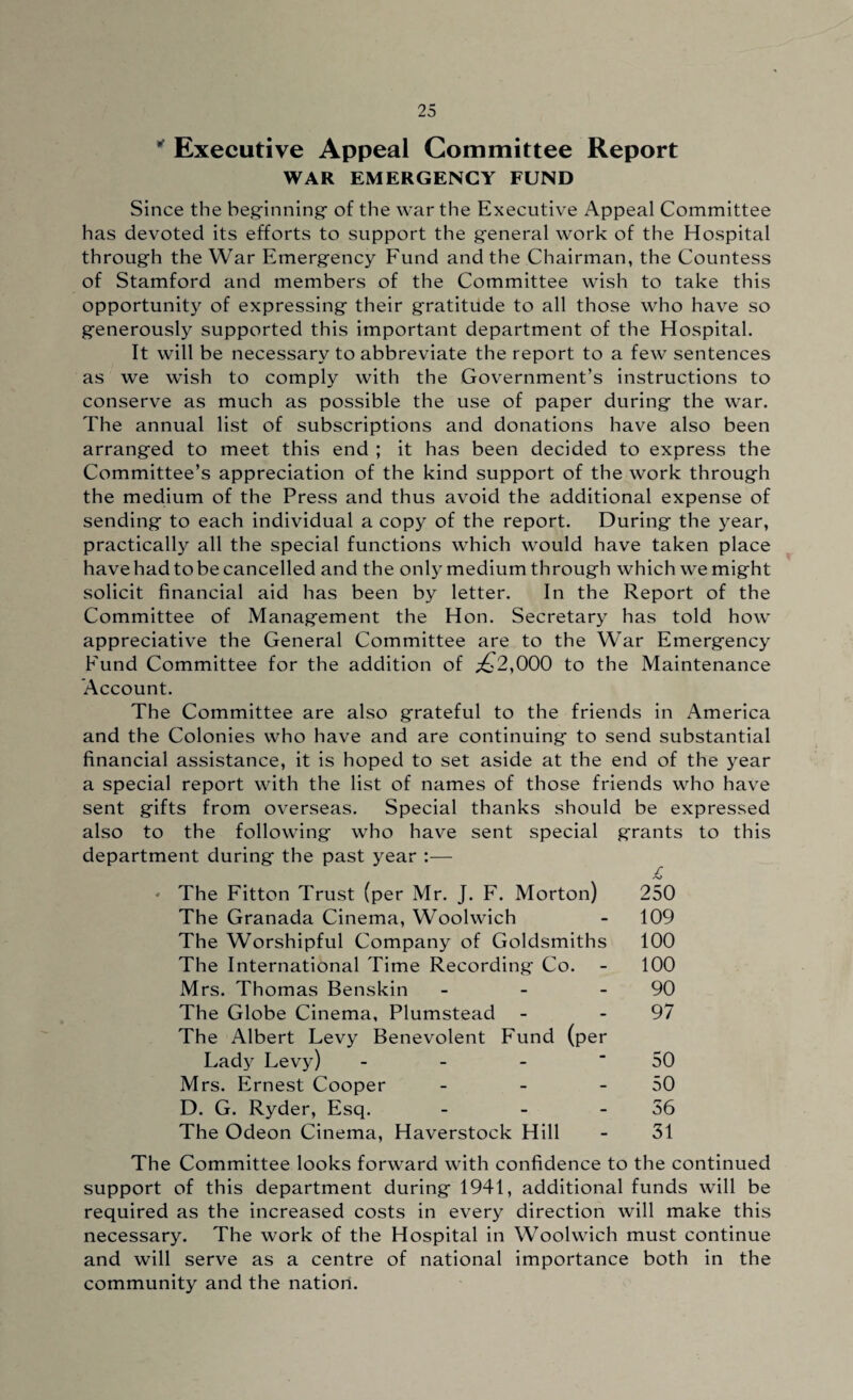 ' Executive Appeal Committee Report WAR EMERGENCY FUND Since the beginning- of the war the Executive Appeal Committee has devoted its efforts to support the general work of the Hospital through the War Emergency Fund and the Chairman, the Countess of Stamford and members of the Committee wish to take this opportunity of expressing their gratitude to all those who have so generously supported this important department of the Hospital. It will be necessary to abbreviate the report to a few sentences as we wish to comply with the Government’s instructions to conserve as much as possible the use of paper during the war. The annual list of subscriptions and donations have also been arranged to meet this end ; it has been decided to express the Committee’s appreciation of the kind support of the work through the medium of the Press and thus avoid the additional expense of sending to each individual a copy of the report. During the year, practically all the special functions which would have taken place have had to be cancelled and the only medium through which we might solicit financial aid has been by letter. In the Report of the Committee of Management the Hon. Secretary has told how appreciative the General Committee are to the War Emergency Fund Committee for the addition of ^2,000 to the Maintenance Account. The Committee are also grateful to the friends in America and the Colonies who have and are continuing to send substantial financial assistance, it is hoped to set aside at the end of the year a special report with the list of names of those friends who have sent gifts from overseas. Special thanks should be expressed also to the following who have sent special grants to this department during the past year :— - The Fitton Trust (per Mr. J. F. Morton) 250 The Granada Cinema, Woolwich - 109 The Worshipful Company of Goldsmiths 100 The International Time Recording Co. - 100 Mrs. Thomas Benskin - - 90 The Globe Cinema, Plumstead - - 97 The Albert Levy Benevolent Fund (per Lady Levy) - - - 50 Mrs. Ernest Cooper - - 50 D. G. Ryder, Esq. - - 56 The Odeon Cinema, Haverstock Hill - 31 The Committee looks forward with confidence to the continued support of this department during 1941, additional funds will be required as the increased costs in every direction will make this necessary. The work of the Hospital in Woolwich must continue and will serve as a centre of national importance both in the community and the nation.