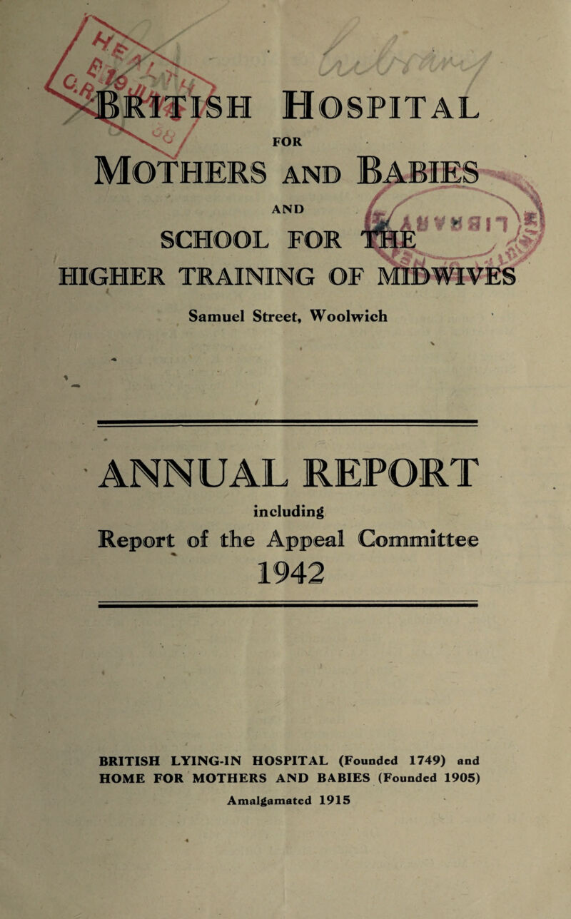 Hospital FOR AND Babie AND SCHOOL FOR BVH8 it) 5 o HIGHER TRAINING OF MIDWIVES Samuel Street, Woolwich x ■ ANNUAL REPORT including Report of the Appeal Committee 1942 BRITISH LYING-IN HOSPITAL (Founded 1749) and HOME FOR MOTHERS AND BABIES (Founded 1905) Amalgamated 1915