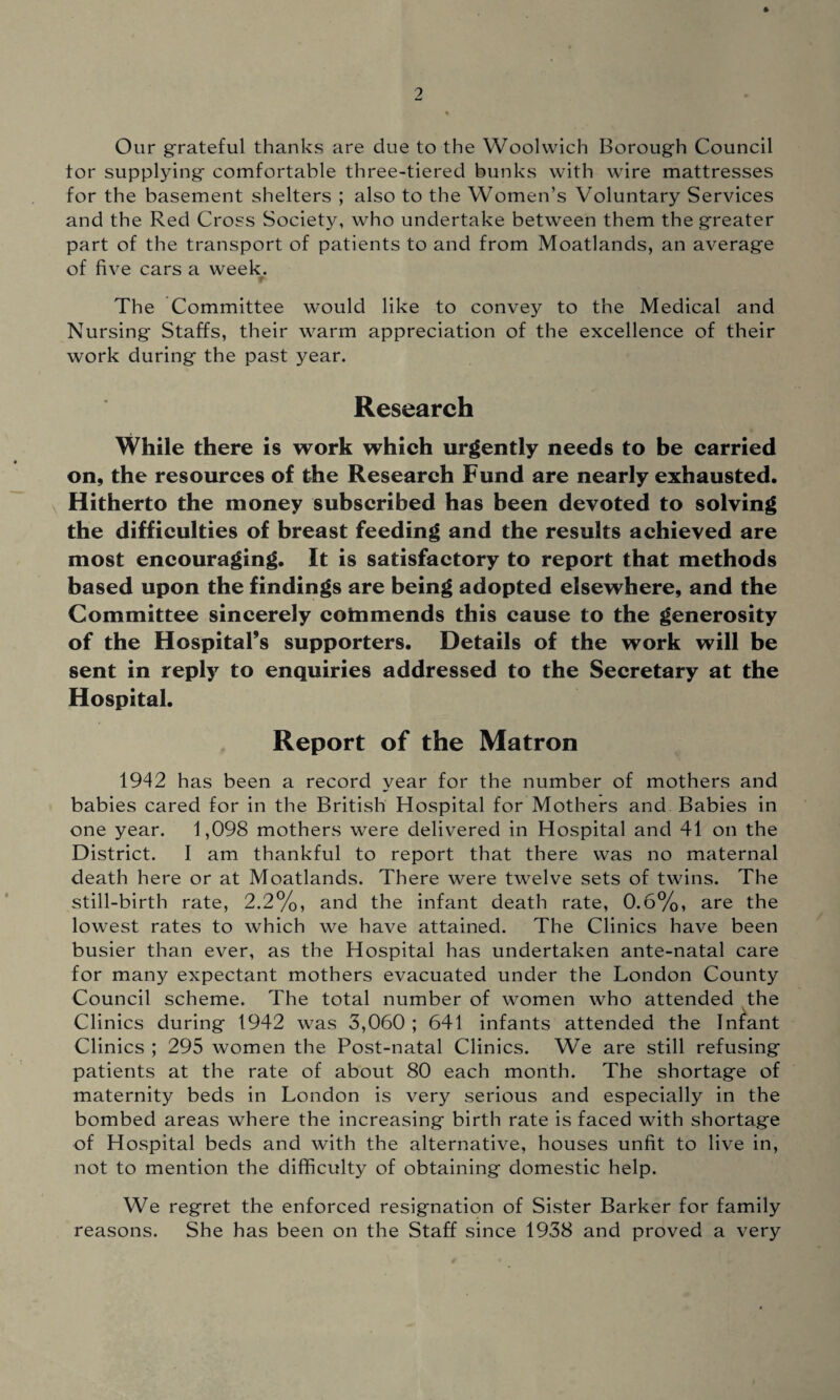 Our grateful thanks are due to the Woolwich Borough Council tor supplying comfortable three-tiered bunks with wire mattresses for the basement shelters ; also to the Women’s Voluntary Services and the Red Cross Society, who undertake between them the greater part of the transport of patients to and from Moatlands, an average of five cars a week. r The Committee would like to convey to the Medical and Nursing Staffs, their warm appreciation of the excellence of their work during the past year. Research While there is work which urgently needs to be carried on, the resources of the Research Fund are nearly exhausted. Hitherto the money subscribed has been devoted to solving the difficulties of breast feeding and the results achieved are most encouraging. It is satisfactory to report that methods based upon the findings are being adopted elsewhere, and the Committee sincerely cotnmends this cause to the generosity of the Hospital’s supporters. Details of the work will be sent in reply to enquiries addressed to the Secretary at the Hospital. Report of the Matron 1942 has been a record year for the number of mothers and babies cared for in the British Hospital for Mothers and Babies in one year. 1,098 mothers were delivered in Hospital and 41 on the District. I am thankful to report that there was no maternal death here or at Moatlands. There were twelve sets of twins. The still-birth rate, 2.2%, and the infant death rate, 0.6%, are the lowest rates to which we have attained. The Clinics have been busier than ever, as the Hospital has undertaken ante-natal care for many expectant mothers evacuated under the London County Council scheme. The total number of women who attended the Clinics during 1942 was 3,060 ; 641 infants attended the Infant Clinics ; 295 women the Post-natal Clinics. We are still refusing patients at the rate of about 80 each month. The shortage of maternity beds in London is very serious and especially in the bombed areas where the increasing birth rate is faced with shortage of Hospital beds and with the alternative, houses unfit to live in, not to mention the difficulty of obtaining domestic help. We regret the enforced resignation of Sister Barker for family reasons. She has been on the Staff since 1938 and proved a very