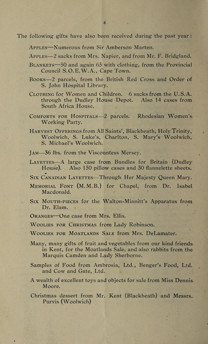 The following- gifts have also been received during- the past year : Apples—Numerous from Sir Amberson Marten. Apples—2 sacks from Mrs. Napier, and from Mr. F. Bridgland. Blankets—50 and ag-ain 65 with clothing, from the Provincial Council S.O.E.W.A., Cape Town. Books—2 parcels, from the British Red Cross and Order of S. John Hospital Library. Clothing for Women and Children. 6 sacks from the U.S.A. through the Dudley House -Depot. Also 14 cases from South Africa H ouse. Comforts for Hospitals—2 parcels. Rhodesian Women’s Working Party. Harvest Offerings from All Saints’, Blackheath, Holy Trinity, Woolwich, S. Luke’s, Charlton, S. Mary’s Woolwich, S. Michael’s Woolwich. Jam—36 lbs. from the Viscountess Mersey. Layettes—A large case from Bundles for Britain (Dudley House). Also 150 pillow cases and 30 flannelette sheets. * Six Canadian Layettes—Through Her Majesty Queen Mary. Memorial Font (M.M.B.) for Chapel, from Dr. Isabel Macdonald. Six Mouth-pieces for the Walton-Minnitt’s Apparatus from Dr. Elam. Oranges—One case from Mrs. Ellis. Woolies for Christmas from Lady Robinson. Woolies for Moatlands Sale from Mrs. DeLamater. Many, many gifts of fruit and vegetables from our kind friends in Kent, for the Moatlands Sale, and also rabbits from the Marquis Camden and Lady Sherborne. Samples of Food from Ambrosia, Ltd., Benger’s Food, Ltd. and Cow and Gate, Ltd. A wealth of excellent toys and objects for sale from Miss Dennis Moore. Christmas dessert from Mr. Kent (Blackheath) and Messrs. Purvis (Woolwich)