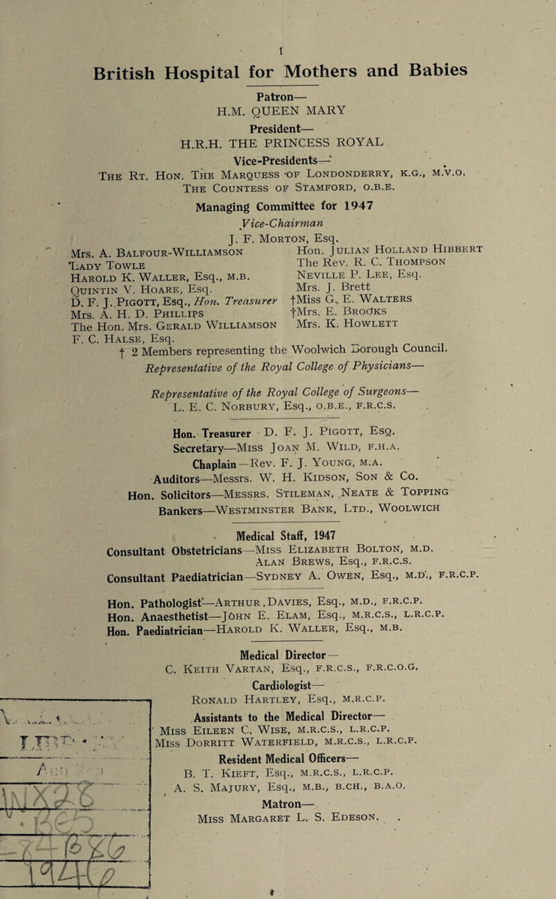 British Hospital for Mothers and Babies Patron— H.M. QUEEN MARY President— H.R.H. THE PRINCESS ROYAL Vice-Presidents— The Rt. Hon. The Marquess -of Londonderry, k.g., m.v.o. The Countess of Stamford, o.b.e. Mrs. A. Balfour-Williamson *Lady Towle Harold K. Waller, Esq., m.b. Quintin V. Hoare, Esq. D. F. J. Pigott, Esq., Hon. Treasurer Mrs. A. H. D. Phillips The Hon. Mrs. Gerald Williamson Managing Committee for 1947 Vice-Chairman J. F. Morton, Esq. Hon. Julian Holland Hibbert The Rev. R. C. Thompson Neville P. Lee, Esq. Mrs. J. Brett fMiss G.. E. Walters fMrs. E. Brooks Mrs. K. Howlett F. C. Halse, Esq. _ f 2 Members representing the Woolwich borough Council. Representative of the Royal College of Physicians Representative of the Royal College of Surgeons— L. E. C. Norbury, Esq., o.b.e., f.r.c.s. Hon. Treasurer D. F. J. Pigott, Esq. Secretary—Miss Joan M. Wild, f.h.a. Chaplain—Rev. F.. J. Young, m.a. Auditors—Messrs. W. H. Kidson, Son & Co. Hon. Solicitors—Messrs. Stileman, Neate & Topping Bankers—Westminster Bank, Ltd., Woolwich . Medical Staff, 1947 Consultant Obstetricians—Miss Elizabeth Bolton, m.d. Alan Brews, Esq., f.r.c.s. Consultant Paediatrician—Sydney A. Owen, Esq., m.d\, f.r.c.p. Hon. Pathologist—Arthur.Davies, Esq., m.d., f.r.c.p. Hon. Anaesthetist—John E. Elam, Esq., m.r.c.s., l.r.c.p. Hon. Paediatrician—Harold K. Waller, Esq., m.b. Vi* * ri - V • •/ % ... • Ijry?> - Medical Director — C. Keith Vartan, Esq., f.r.c.s., f.r.c.o.g. Cardiologist— Ronald Hartley, Esq., m.r.c.p. Assistants to the Medical Director Miss Eileen C. Wise, m.r.c.s., l.r.c.p. Miss Dorritt Waterfield, m.r.c.s., l.r.c.p. Resident Medical Officers— B. T. Kieft, Esq., m.r.c.s., l.r.c.p. A. S. Majury, Esq., m.b., b.ch., b.a.o. • Matron— Miss Margaret L. S. Edeson.