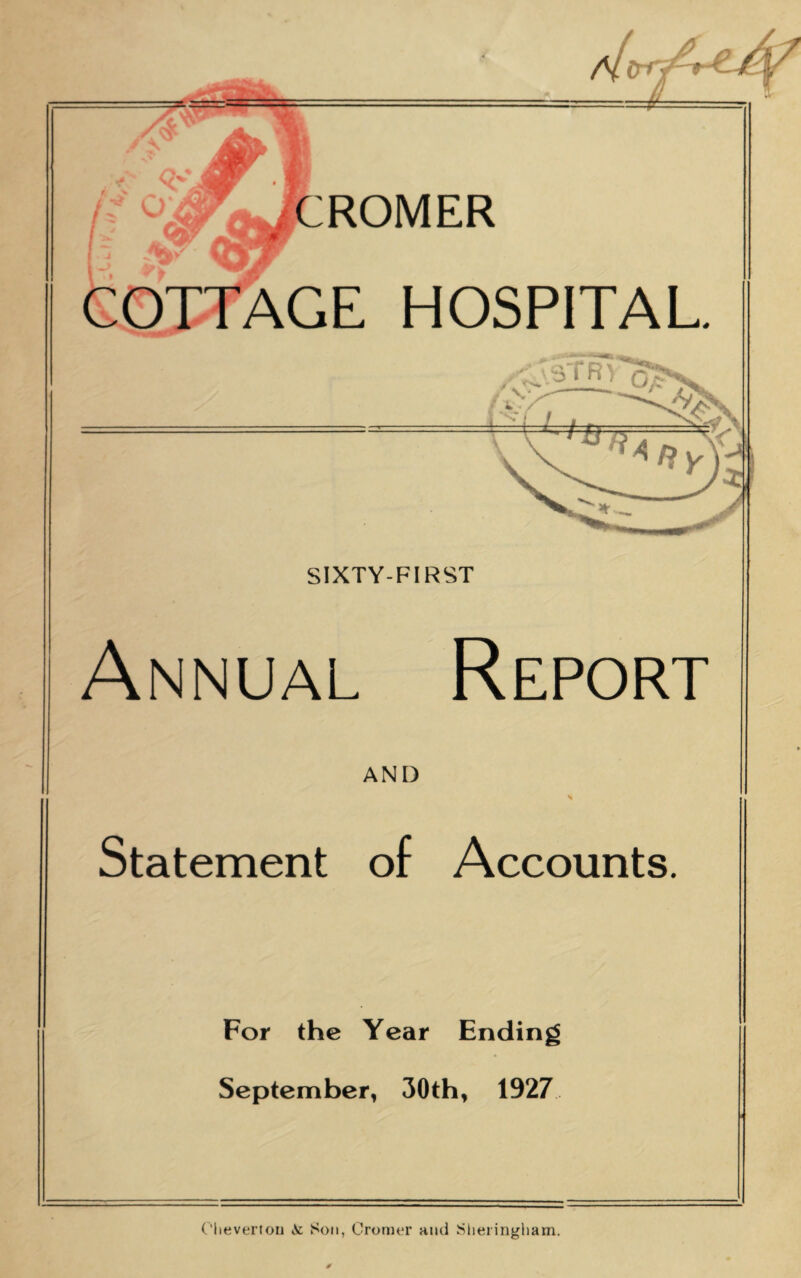 CROMER AGE HOSPITAL /^STR> / C*- SIXTY-FIRST Annual Report AND Statement of Accounts. For the Year Ending September, 30th, 1927 Olieverton Ac Son, Cromer and Sheringham.