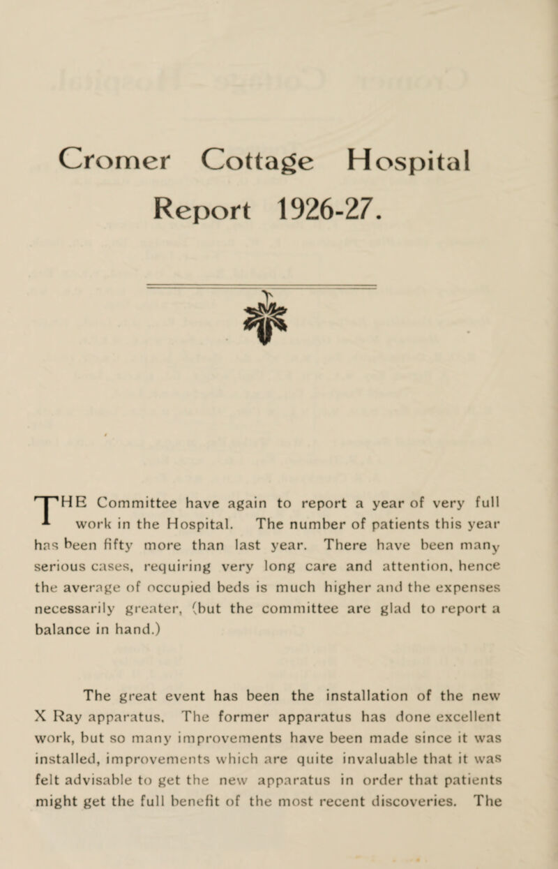 Report HE Committee have again to report a year of very full A work in the Hospital. The number of patients this year has been fifty more than last year. There have been many serious cases, requiring very long care and attention, hence the average of occupied beds is much higher and the expenses necessarily greater, (hut the committee are glad to report a balance in hand.) The great event has been the installation of the new X Ray apparatus. The former apparatus has done excellent work, but so many improvements have been made since it was installed, improvements which are quite invaluable that it was felt advisable to get the new apparatus in order that patients might get the full benefit of the most recent discoveries. The