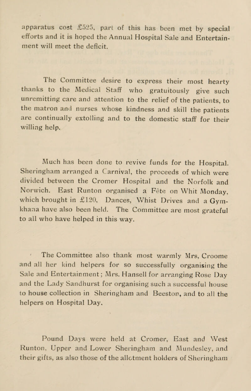 apparatus cost £o25, part of this has been met by special efforts and it is hoped the Annual Hospital Sale and Entertain¬ ment will meet the deficit. The Committee desire to express their most hearty thanks to the Medical Staff who gratuitously give such unremitting care and attention to the relief of the patients, to the matron and nurses whose kindness and skill the patients are continually extolling and to the domestic staff for their willing help. Much has been done to revive funds for the Hospital. Sheringham arranged a Carnival, the proceeds of which were divided between the Cromer Hospital and the Norfolk and Norwich. East Runton organised a Fete on Whit Monday, which brought in £120, Dances, Whist Drives and a Gym¬ khana have also been held. The Committee are most grateful to all who have helped in this way. The Committee also thank most warmly Mrs, Croome and all her kind helpers for so successfully organising the Sale and Entertainment; Mrs. Hansell for arranging Rose Day and the Lady Sandhurst for organising such a successful house to house collection in Sheringham and Beeston, and to all the helpers on Hospital Day, Pound Days were held at Cromer, East and West Runton, Upper and Lower Sheringham and Mundesley, and their gifts, as also those of the allotment holders of Sheringham