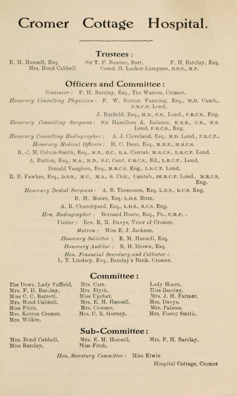 Trustees : E. M. Hansell, Esq. Sir T. F. Buxton, Bart. F. H. Barclay, Esq. Mrs. Bond Cabbell. Comd. 0. Locker-Lampson, d.s.o., m.p. Officers and Committee: Treasurer : F. H. Barclay, Esq., The Warren, Cromer. Honorary Consulting Physician : F. W. Burton Fanning, Esq., M.D. Camb., F.R.C.P. bond. J. Barfield, Esq., M.B., C.S., Bond., f.r.c.s.. Eng. Honorary Consulting Surgeons: Sir Hamilton A. Balance, K.B.E., O.B., M.S. Bond. F.R.C.S., Eng. Honorary Consulting Radiographer : A. J. Cleveland, Esq., M.D. Lond., F.R.C.P., Honorary Medical Officers: H. C. Dent,, Esq., M.B.E., M.R.C.S. R. 0. M. Colvin-Smit'n, Esq., m.b., b.c., b.a. Cantab, m.r.c.s., l.r.c.p. Lond. A. Burton, Esq., m.a., m.d., b.c. Cant, f.r.c.s., Ed., l.r.c.p.. Lond. Donald Vaughan, Esq., M.R.C.S. Eng., L.R.C.P. Lond. R. B. Fawkes, Esq., D.s.o., m.c., m.a.. b. Chir., Cantab., im.r.c.p. Lond., m.r.c.s, Eng. Honorary Dental Surgeons: A. B. Thomason, Esq. L.D.S., R.C.S. Eng. B. H. Moore, Esq. l.d.s. Binn. A. R. Churchyard, Esq., l.d.s., r.c.s. Eng. Hon. Radiographer : Bernard Hoare, Esq., Ph., C.M,P. . Visitor : Rev. E. M. Davys, Vicar of Cromer. Matron : Miss E. J. Jackson. Honorary Solicitor : E. M. Hansell, Esq. Honorary Auditor : R. H. Brown, Esq. Hon. Financial Secretary and Collector : L. T. Lindsey, Esq., Barclay’s Bank. Cromer, The Dowr. Lady Suffield. Mrs. F. H. Barclay, M iss C. C. Barrett. Mrs. Bond Cabbell. Miss Fitch. Mrs. Ketton Cremer. Mrs. WTilkin. Committee Mrs. Carr. Mrs. Blyth. Miss Upcher. Mrs. E. M. Hansell. Mrs. Croome. Mrs. C. R. Gurney. Lady Hoare. Miss Barclay. Mrs. J. H. Farmer. Mrs. Davys. Mrs. Palmes. Mrs. Foster Smith. Sub-Committee: Mrs. Bond Cabbell. Mrs. E. M. Hansell. Mrs. F. H. Barclay. Miss Barclay. Miss Fitch. Hon, Secretary Committee : Miss Elwin Hospital Cottage, Cromer